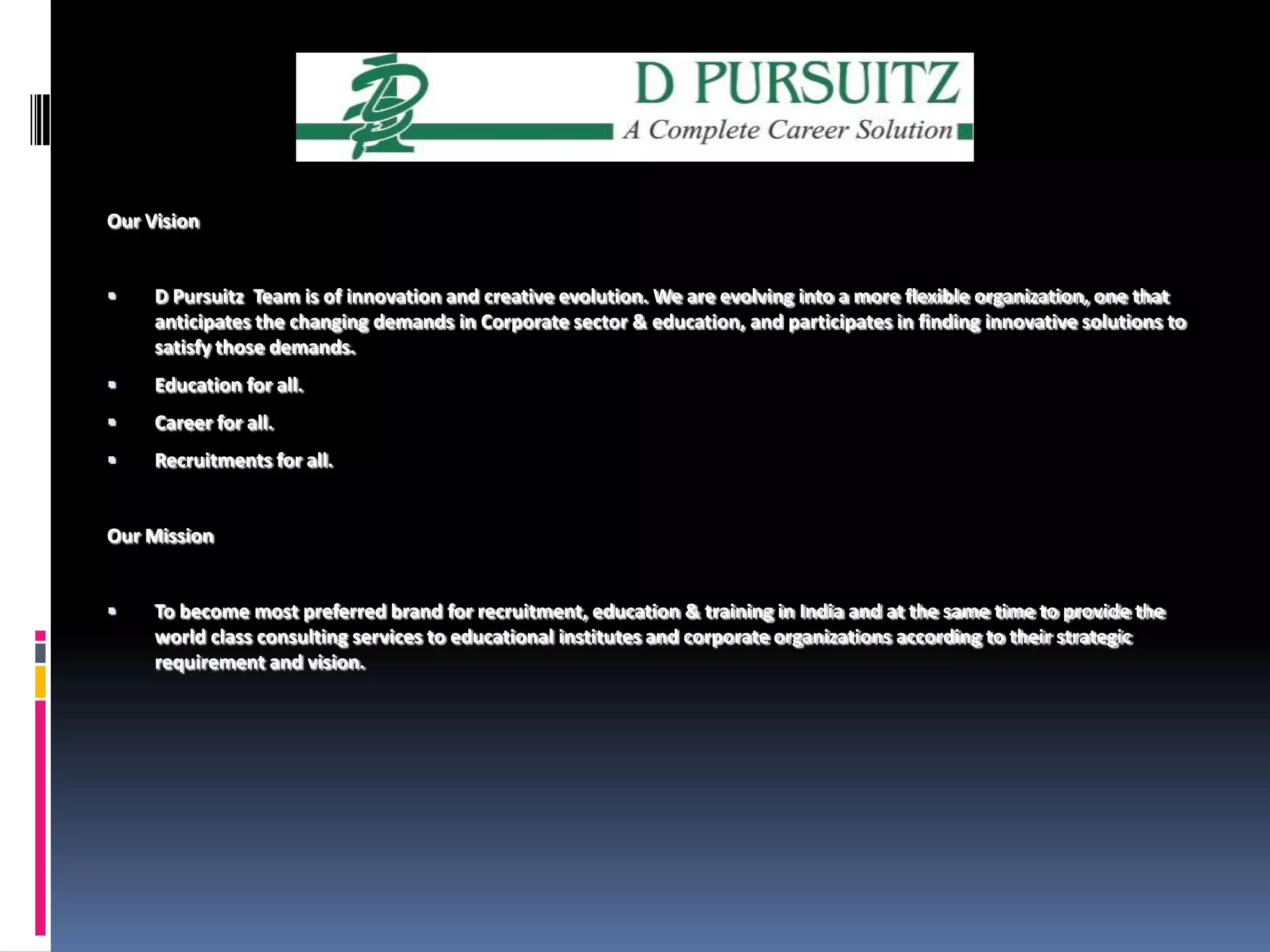 Our VisionD Pursuitz  Team is of innovation and creative evolution. We are evolving into a more flexible organization, one that anticipates the changing demands in Corporate sector & education, and participates in finding innovative solutions to satisfy those demands. Education for all.Career for all.Recruitments for all.Our Mission      To become most preferred brand for recruitment, education & training in India and at the same time to provide the world class consulting services to educational institutes and corporate organizations according to their strategic requirement and vision.