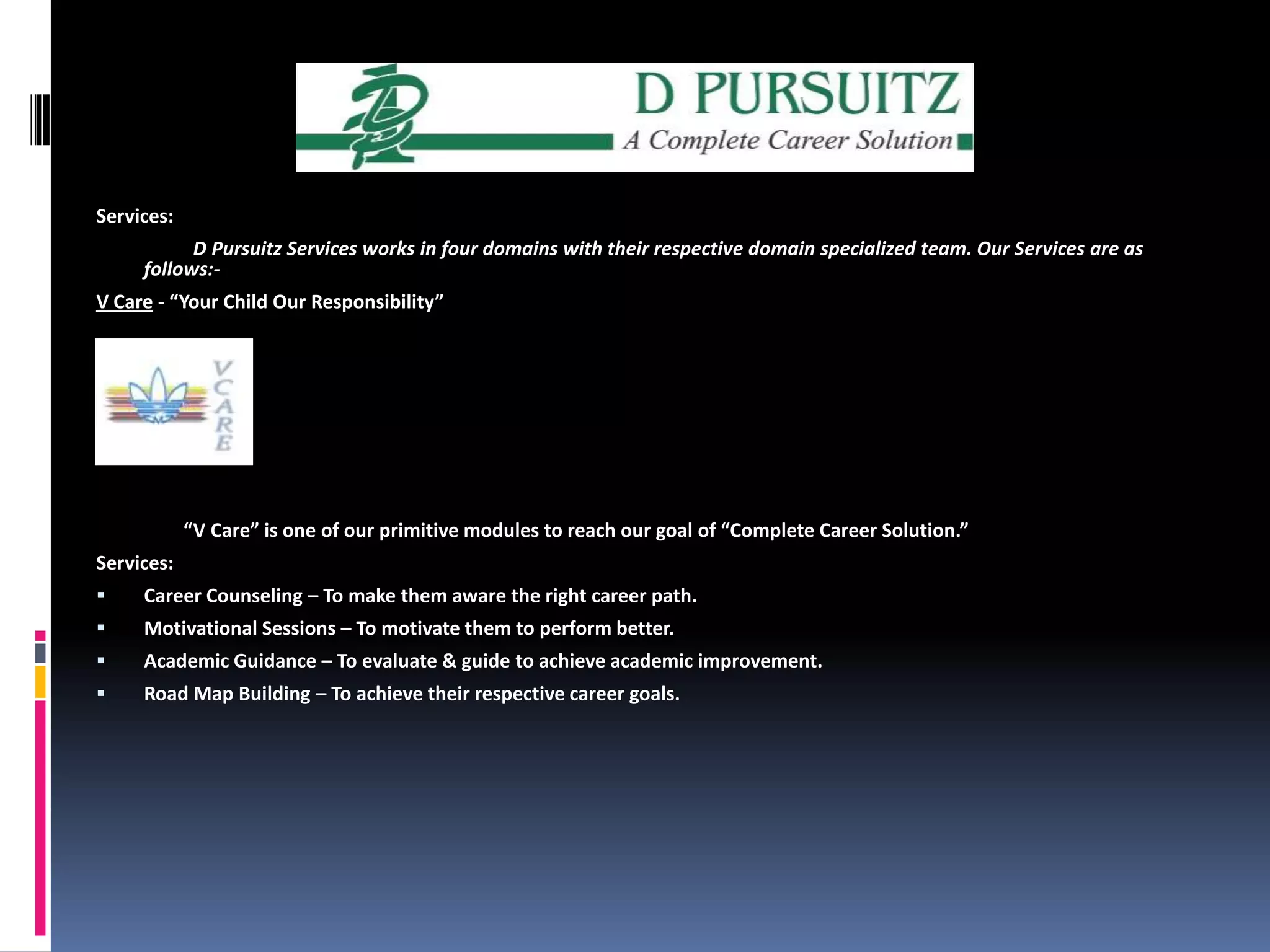 Services:                    D Pursuitz Services works in four domains with their respective domain specialized team. Our Services are as follows:-V Care - “Your Child Our Responsibility”                  “V Care” is one of our primitive modules to reach our goal of “Complete Career Solution.”Services:Career Counseling – To make them aware the right career path. Motivational Sessions – To motivate them to perform better.Academic Guidance – To evaluate & guide to achieve academic improvement. Road Map Building – To achieve their respective career goals.