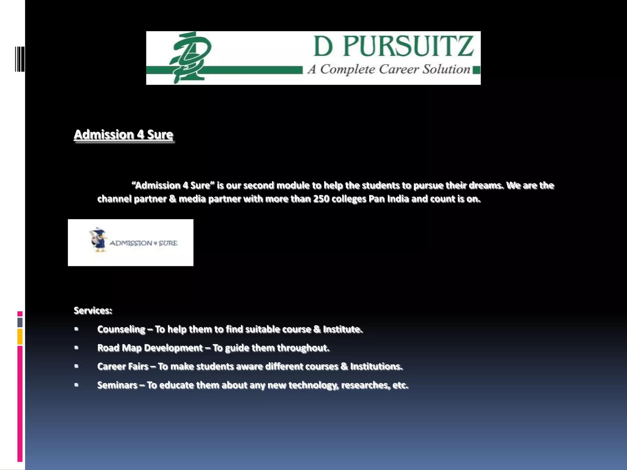 Admission 4 Sure“Admission 4 Sure” is our second module to help the students to pursue their dreams. We are the channel partner & media partner with more than 250 colleges Pan India and count is on. Services:Counseling – To help them to find suitable course & Institute.Road Map Development – To guide them throughout. Career Fairs – To make students aware different courses & Institutions.Seminars – To educate them about any new technology, researches, etc.