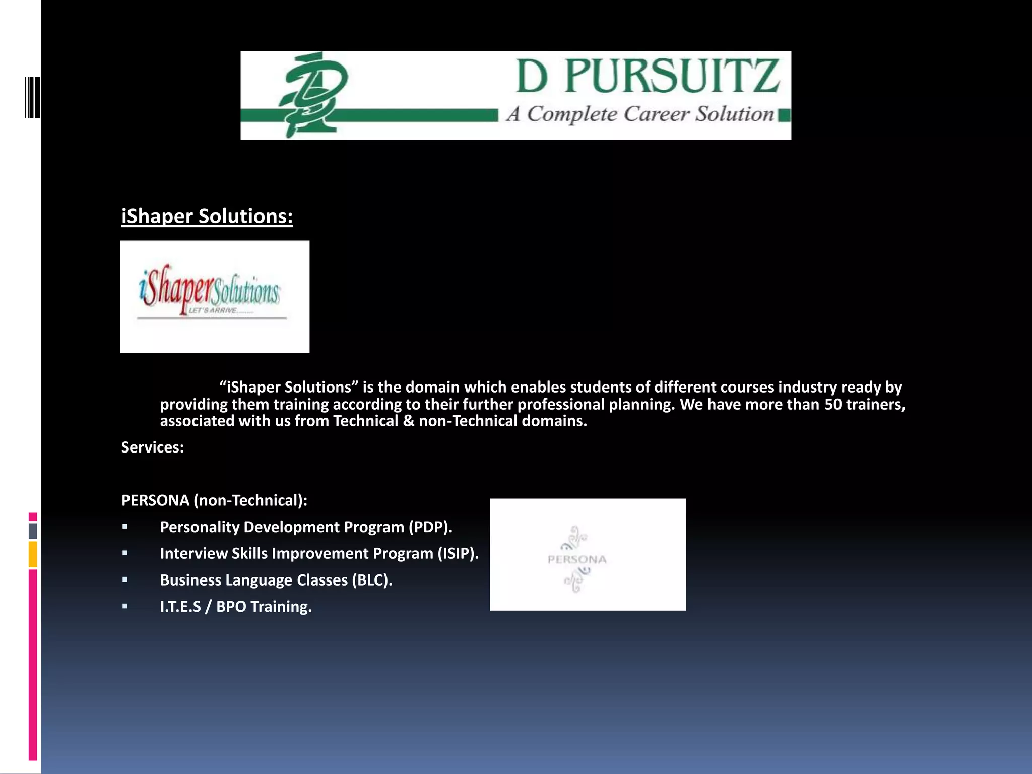 iShaper Solutions: “iShaper Solutions” is the domain which enables students of different courses industry ready by providing them training according to their further professional planning. We have more than 50 trainers, associated with us from Technical & non-Technical domains. Services:PERSONA (non-Technical):Personality Development Program (PDP).                     Interview Skills Improvement Program (ISIP).               Business Language Classes (BLC). I.T.E.S / BPO Training.