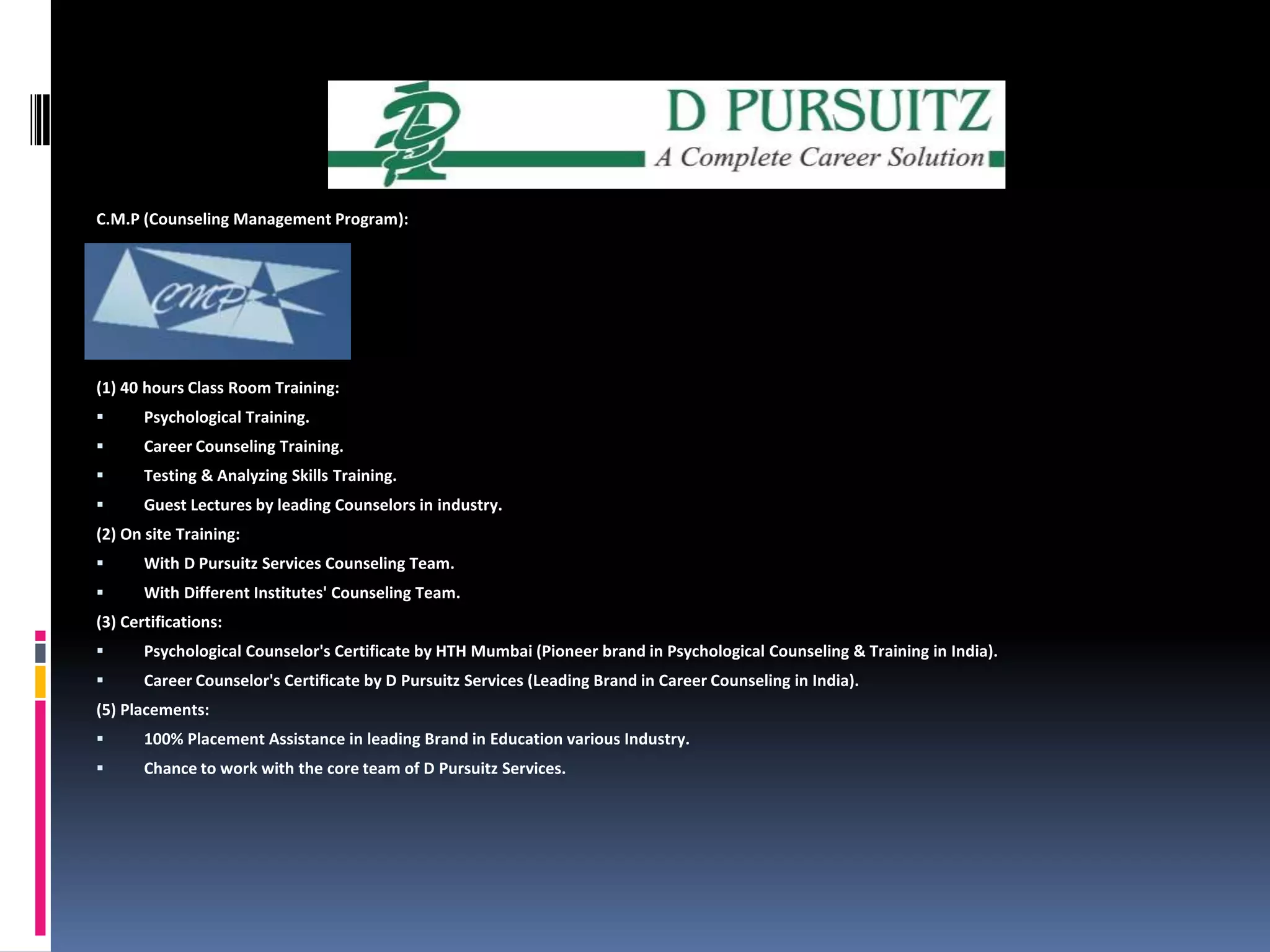 C.M.P (Counseling Management Program):(1) 40 hours Class Room Training: Psychological Training. Career Counseling Training.Testing & Analyzing Skills Training. Guest Lectures by leading Counselors in industry. (2) On site Training: With D Pursuitz Services Counseling Team.With Different Institutes' Counseling Team.(3) Certifications: Psychological Counselor's Certificate by HTH Mumbai (Pioneer brand in Psychological Counseling & Training in India).Career Counselor's Certificate by D Pursuitz Services (Leading Brand in Career Counseling in India).(5) Placements: 100% Placement Assistance in leading Brand in Education various Industry.Chance to work with the core team of D Pursuitz Services.