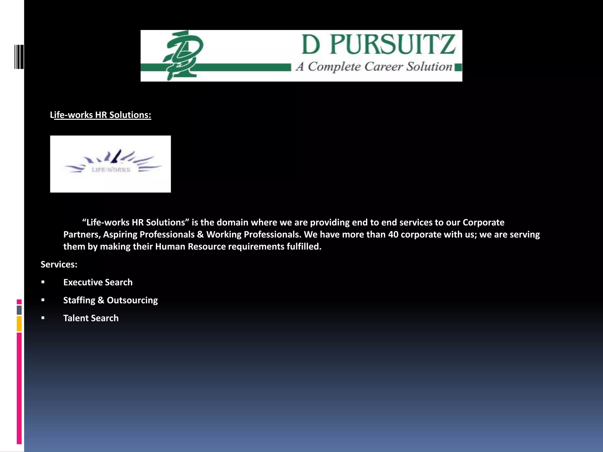     Life-works HR Solutions:“Life-works HR Solutions” is the domain where we are providing end to end services to our Corporate Partners, Aspiring Professionals & Working Professionals. We have more than 40 corporate with us; we are serving them by making their Human Resource requirements fulfilled. Services:Executive SearchStaffing & OutsourcingTalent Search
