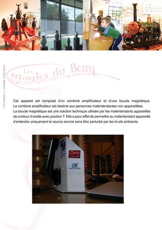 © R.LACROIX / F. LAUGINIE / P. BOUCHUT




                                         Cet appareil est composé d’un combiné amplificateur et d’une boucle magnétique.
                                         Le combiné amplificateur est destiné aux personnes malentendantes non appareillées.
                                         La boucle magnétique est une solution technique utilisée par les malentendants appareillés
                                         de contour d’oreille avec position T. Elle a pour effet de permettre au malentendant appareillé
                                         d’entendre uniquement la source sonore sans être perturbé par les bruits ambiants.
 