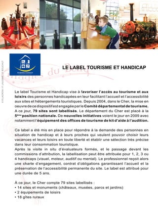 © R.LACROIX / F. LAUGINIE / P. BOUCHUT




                                                                     LE LABEL TOURISME ET HANDICAP



                                         Le label Tourisme et Handicap vise à favoriser l’accès au tourisme et aux
                                         loisirs des personnes handicapées en leur facilitant l’accueil et l’accessibilité
                                         aux sites et hébergements touristiques. Depuis 2004, dans le Cher, la mise en
                                         oeuvre de ce dispositif est engagée par le Comité départemental de tourisme.
                                         A ce jour, 79 sites sont labellisés. Le département du Cher est placé à la
                                         5ème position nationale. De nouvelles initiatives voient le jour en 2009 avec
                                         notamment l’équipement des offices de tourisme de kit d’aide à l’audition.

                                         Ce label a été mis en place pour répondre à la demande des personnes en
                                         situation de handicap et à leurs proches qui veulent pouvoir choisir leurs
                                         vacances et leurs loisirs en toute liberté et établir une sélection très précise
                                         dans leur consommation touristique.
                                         Après la visite in situ d’évaluateurs formés, et le passage devant les
                                         commissions d’attribution, la labellisation peut être attribuée pour 1, 2, 3 ou
                                         4 handicaps (visuel, moteur, auditif ou mental). Le professionnel reçoit alors
                                         une charte d’engagement, contrat d’obligations garantissant l’accueil et la
                                         préservation de l’accessibilité permanente du site. Le label est attribué pour
                                         une durée de 5 ans.

                                         À ce jour, le Cher compte 79 sites labellisés :
                                         • 14 sites et monuments (châteaux, musées, parcs et jardins)
                                         • 2 équipements de loisirs
                                         • 18 gîtes ruraux
 