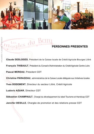 © R.LACROIX / F. LAUGINIE / P. BOUCHUT




                                                                                         PERSONNES PRESENTES



                                         Claude DESLOGES, Président de la Caisse locale de Crédit Agricole Bourges Littré

                                         François THIBAULT, Président du Conseil d’Administration du Crédit Agricole Centre Loire

                                         Pascal MEREAU, Président CDT

                                         Christine PARAGEAU, administratrice de la Caisse Locale déléguée aux Initiatives locales

                                         Yves DODEMENT, Directeur du secteur Littré, Crédit Agricole

                                         Ludovic AZUAR, Directeur CDT

                                         Sébastien CHAMPAULT, Chargé du développement du label Tourisme et Handicap CDT

                                         Jennifer DESILLE, Chargée de promotion et des relations presse CDT
 
