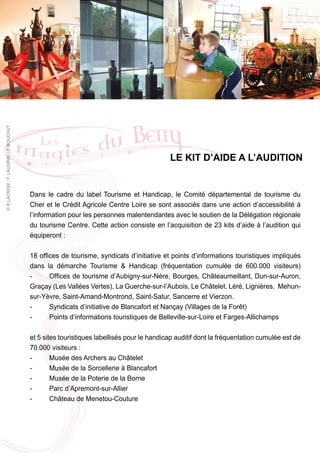 © R.LACROIX / F. LAUGINIE / P. BOUCHUT




                                                                                          LE KIT D’AIDE A L’AUDITION


                                         Dans le cadre du label Tourisme et Handicap, le Comité départemental de tourisme du
                                         Cher et le Crédit Agricole Centre Loire se sont associés dans une action d’accessibilité à
                                         l’information pour les personnes malentendantes avec le soutien de la Délégation régionale
                                         du tourisme Centre. Cette action consiste en l’acquisition de 23 kits d’aide à l’audition qui
                                         équiperont :

                                         18 offices de tourisme, syndicats d’initiative et points d’informations touristiques impliqués
                                         dans la démarche Tourisme & Handicap (fréquentation cumulée de 600.000 visiteurs)
                                         -      Offices de tourisme d’Aubigny-sur-Nère, Bourges, Châteaumeillant, Dun-sur-Auron,
                                         Graçay (Les Vallées Vertes), La Guerche-sur-l’Aubois, Le Châtelet, Léré, Lignières, Mehun-
                                         sur-Yèvre, Saint-Amand-Montrond, Saint-Satur, Sancerre et Vierzon.
                                         -      Syndicats d’initiative de Blancafort et Nançay (Villages de la Forêt)
                                         -      Points d’informations touristiques de Belleville-sur-Loire et Farges-Allichamps

                                         et 5 sites touristiques labellisés pour le handicap auditif dont la fréquentation cumulée est de
                                         70.000 visiteurs :
                                         -       Musée des Archers au Châtelet
                                         -       Musée de la Sorcellerie à Blancafort
                                         -       Musée de la Poterie de la Borne
                                         -       Parc d’Apremont-sur-Allier
                                         -       Château de Menetou-Couture
 