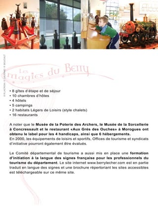 © R.LACROIX / F. LAUGINIE / P. BOUCHUT




                                         •   8 gîtes d’étape et de séjour
                                         •   10 chambres d’hôtes
                                         •   4 hôtels
                                         •   5 campings
                                         •   2 habitats Légers de Loisirs (style chalets)
                                         •   16 restaurants

                                         A noter que le Musée de la Poterie des Archers, le Musée de la Sorcellerie
                                         à Concressault et le restaurant «Aux Grés des Ouches» à Morogues ont
                                         obtenu le label pour les 4 handicaps, ainsi que 6 hébergements.
                                         En 2000, les équipements de loisirs et sportifs, Offices de tourisme et syndicats
                                         d’initiative pourront également être évalués.

                                         Le Comité départemental de tourisme a aussi mis en place une formation
                                         d’initiation à la langue des signes française pour les professionnels du
                                         tourisme du département. Le site internet www.berrylecher.com est en partie
                                         traduit en langue des signes et une brochure répertoriant les sites accessibles
                                         est téléchargeable sur ce même site.
 