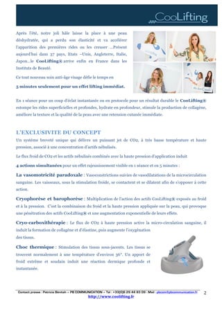 Contact presse : Patricia Bénitah – PB COMMUNICATION – Tel : +33(0)6 29 44 83 09 - Mail : pbcom@pbcommunication.fr
http://www.coolifting.fr	
	
2	
Après l’été, notre joli hâle laisse la place à une peau
déshydratée, qui a perdu son élasticité et va accélérer
l’apparition des premières rides ou les creuser …Présent
aujourd’hui dans 37 pays, Etats –Unis, Angleterre, Italie,
Japon…le CooLifting® arrive enfin en France dans les
Instituts de Beauté.
Ce tout nouveau soin anti-âge visage défie le temps en
5 minutes seulement pour un effet lifting immédiat.
En 1 séance pour un coup d’éclat instantanée ou en protocole pour un résultat durable le CooLifting®
estompe les rides superficielles et profondes, hydrate en profondeur, stimule la production de collagène,
améliore la texture et la qualité de la peau avec une retension cutanée immédiate.
L’EXCLUSIVITE DU CONCEPT
Un système breveté unique qui délivre un puissant jet de CO2, à très basse température et haute
pression, associé à une concentration d’actifs nébulisés.
Le flux froid de CO2 et les actifs nébulisés combinés avec la haute pression d’application induit
4 actions simultanées pour un effet rajeunissement visible en 1 séance et en 5 minutes :
La vasomotricité paradoxale : Vasoconstrictions suivies de vasodilatations de la microcirculation
sanguine. Les vaisseaux, sous la stimulation froide, se contactent et se dilatent afin de s’opposer à cette
action.
Cryophorèse et barophorèse : Multiplication de l’action des actifs CooLifting® exposés au froid
et à la pression. C’est la combinaison du froid et la haute pression appliquée sur la peau, qui provoque
une pénétration des actifs CooLifting® et une augmentation exponentielle de leurs effets.
Cryo-carboxithérapie : Le flux de CO2 à haute pression active la micro-circulation sanguine, il
induit la formation de collagène et d’élastine, puis augmente l’oxygénation
des tissus.
Choc thermique : Stimulation des tissus sous-jacents. Les tissus se
trouvent normalement à une température d’environ 36°. Un apport de
froid extrême et soudain induit une réaction dermique profonde et
instantanée.
	 	
	
	
 