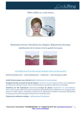Contact presse : Patricia Bénitah – PB COMMUNICATION – Tel : +33(0)6 29 44 83 09 - Mail : pbcom@pbcommunication.fr
http://www.coolifting.fr	
	
3	
Effets visibles en 1 seule séance
Hydratation intense- Stimulation du collagène- Régénération dermique
Amélioration de la texture et de la qualité de la peau
LES PRINCIPAUX ACTIFS SELECTIONNES POUR LEURS EFFETS
HYPER HYDRATANT – RAFFERMISSANT – TENSEUR – ANTI-RADICALAIRE
Acide Hyaluronique non réticulé à 5% : Hydratant et restructurant
Sorghum bicolor (extrait de tige de Sorgo) : Tenseur et anti-radicaux libres. En cosmétique il
est utilisé pour raffermir la peau, il crée un film élastique et produit un effet tenseur immédiat.
Protéines de blé hydrolysée (micronisée) exempt de gluten: Hydratant et anti-radicaux
libres, dont la petite taille leur permet de pénétrer profondément dans l’épiderme avec un apport direct
externe en acides aminés, constituants essentiels de la régénération tissulaire et favorisant l'hydratation
de la peau par leur effet osmotique d'attraction des molécules d'eau.
Polystyrène sulfonate sodique : raffermissant, hydratant
	 	
 