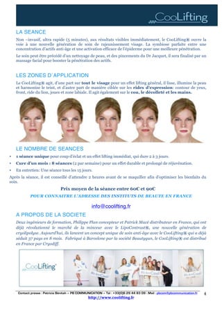 Contact presse : Patricia Bénitah – PB COMMUNICATION – Tel : +33(0)6 29 44 83 09 - Mail : pbcom@pbcommunication.fr
http://www.coolifting.fr	
	
4	
	
LA SEANCE
Non –invasif, ultra rapide (5 minutes), aux résultats visibles immédiatement, le CooLifting® ouvre la
voie à une nouvelle génération de soin de rajeunissement visage. La symbiose parfaite entre une
concentration d’actifs anti-âge et une activation efficace de l’épiderme pour une meilleure pénétration.
Le soin peut être précédé d’un nettoyage de peau, et des pincements du Dr Jacquet, il sera finalisé par un
massage facial pour booster la pénétration des actifs.
LES ZONES D´APPLICATION
Le CooLifting® agit, d’une part sur tout le visage pour un effet lifting général, il lisse, illumine la peau
et harmonise le teint, et d’autre part de manière ciblée sur les rides d’expression: contour de yeux,
front, ride du lion, joues et zone labiale. Il agit également sur le cou, le décolleté et les mains.
LE NOMBRE DE SEANCES
• 1 séance unique pour coup d’éclat et un effet lifting immédiat, qui dure 2 à 3 jours.
• Cure d’un mois : 8 séances (2 par semaine) pour un effet durable et prolongé de réjuvénation.
• En entretien: Une séance tous les 15 jours.
Après la séance, il est conseillé d’attendre 2 heures avant de se maquiller afin d’optimiser les bienfaits du
soin.
Prix moyen de la séance entre 60€ et 90€
POUR CONNAITRE L’ADRESSE DES INSTITUTS DE BEAUTE EN FRANCE
info@coolifting.fr
A PROPOS DE LA SOCIETE
Deux ingénieurs de formation, Philippe Plan concepteur et Patrick Macé distributeur en France, qui ont
déjà révolutionné le marché de la minceur avec le LipoContrast®, une nouvelle génération de
cryolipolyse. Aujourd’hui, ils lancent un concept unique de soin anti-âge avec le CooLifting® qui a déjà
séduit 37 pays en 8 mois. Fabriqué à Barcelone par la société Beautygun, le CooLifting® est distribué
en France par Cryodiff.
	
 