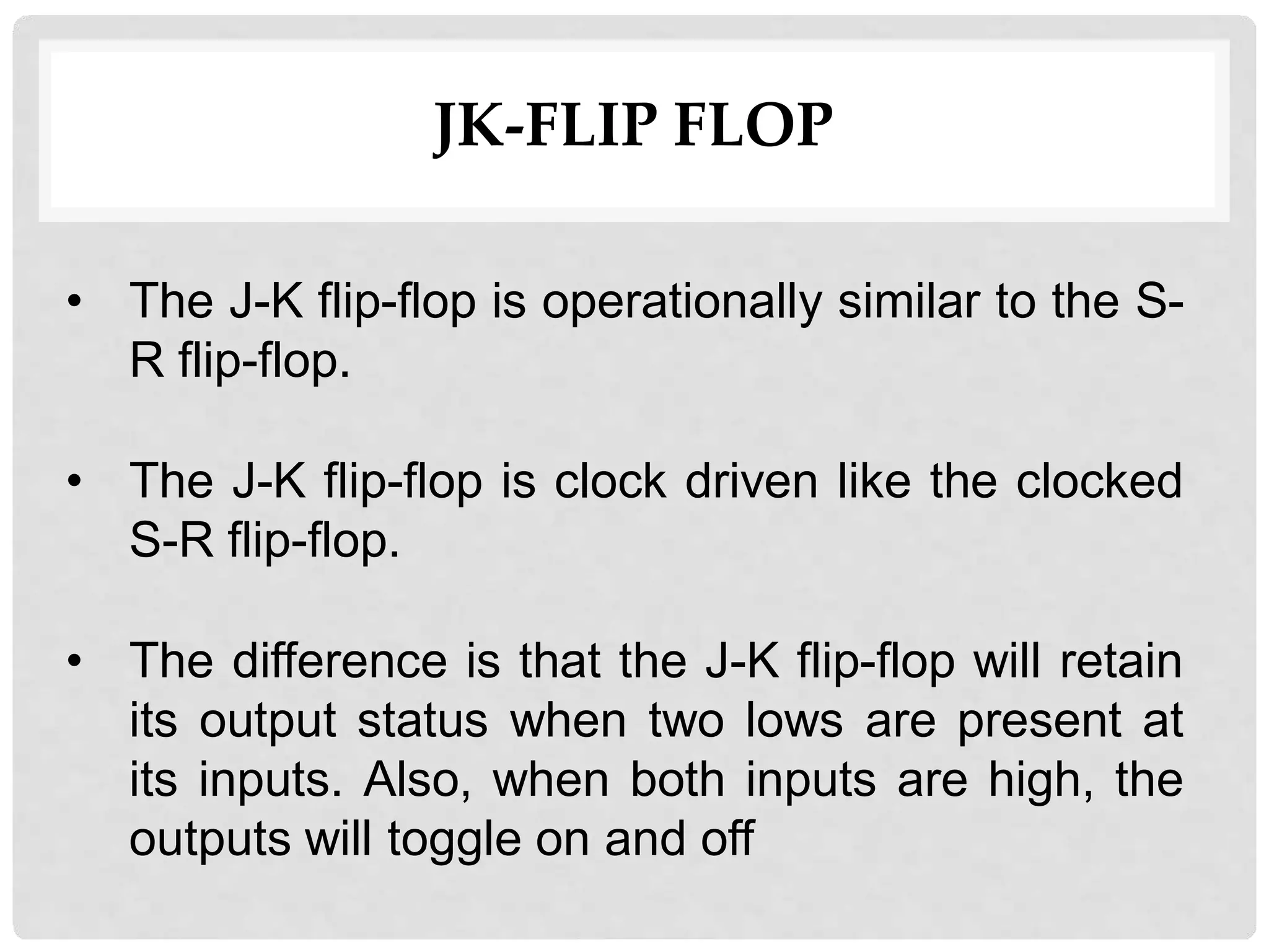 JK-FLIP FLOP
• The J-K flip-flop is operationally similar to the S-
R flip-flop.
• The J-K flip-flop is clock driven like the clocked
S-R flip-flop.
• The difference is that the J-K flip-flop will retain
its output status when two lows are present at
its inputs. Also, when both inputs are high, the
outputs will toggle on and off
 