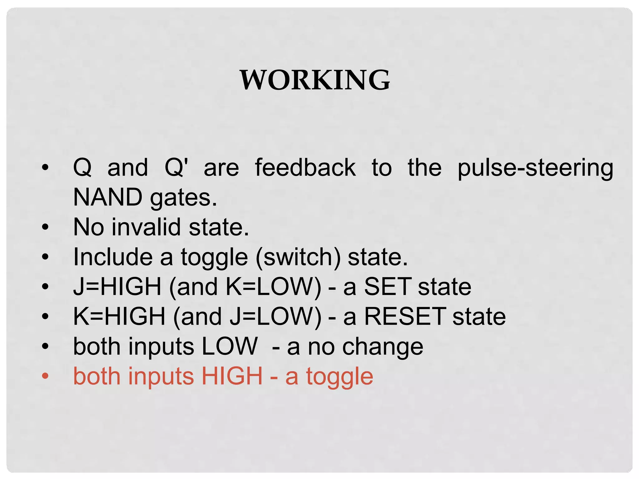 WORKING
• Q and Q' are feedback to the pulse-steering
NAND gates.
• No invalid state.
• Include a toggle (switch) state.
• J=HIGH (and K=LOW) - a SET state
• K=HIGH (and J=LOW) - a RESET state
• both inputs LOW - a no change
• both inputs HIGH - a toggle
 