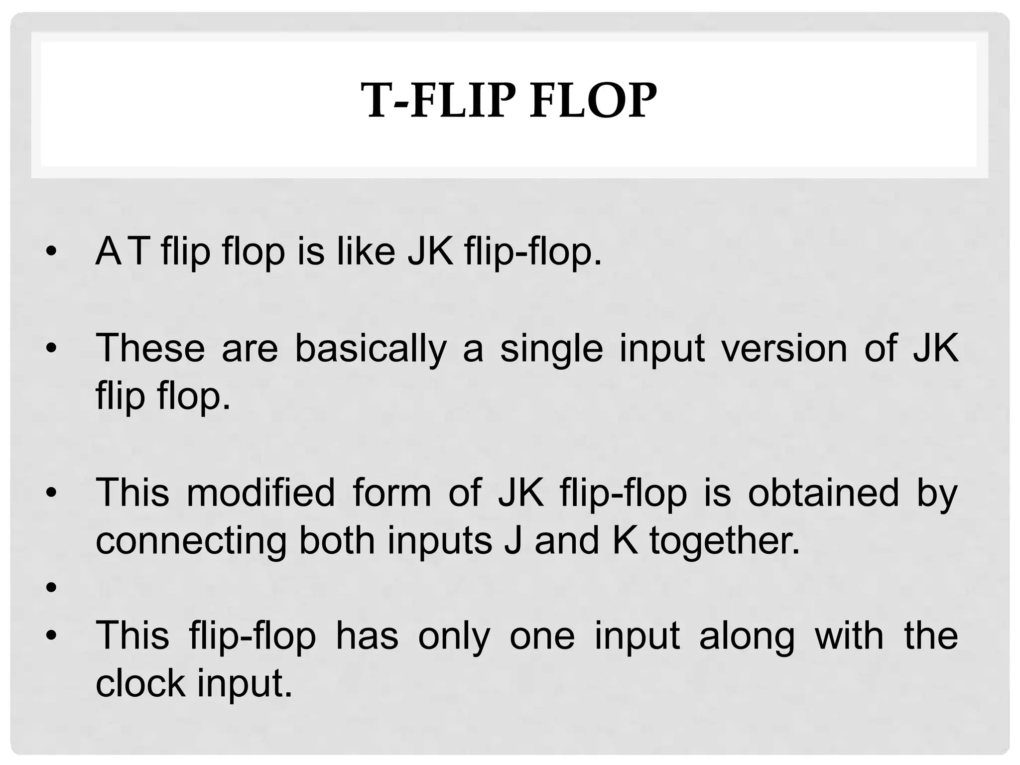 T-FLIP FLOP
• AT flip flop is like JK flip-flop.
• These are basically a single input version of JK
flip flop.
• This modified form of JK flip-flop is obtained by
connecting both inputs J and K together.
•
• This flip-flop has only one input along with the
clock input.
 