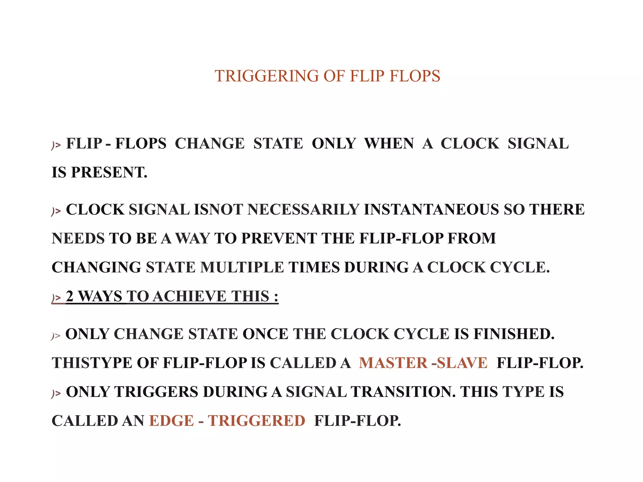 TRIGGERING OF FLIP FLOPS
)> FLIP - FLOPS CHANGE STATE ONLY WHEN A CLOCK SIGNAL
IS PRESENT.
)> CLOCK SIGNAL ISNOT NECESSARILY INSTANTANEOUS SO THERE
NEEDS TO BE A WAY TO PREVENT THE FLIP-FLOP FROM
CHANGING STATE MULTIPLE TIMES DURING A CLOCK CYCLE.
)> 2 WAYS TO ACHIEVE THIS :
)> ONLY CHANGE STATE ONCE THE CLOCK CYCLE IS FINISHED.
THISTYPE OF FLIP-FLOP IS CALLED A MASTER -SLAVE FLIP-FLOP.
)> ONLY TRIGGERS DURING A SIGNAL TRANSITION. THIS TYPE IS
CALLED AN EDGE - TRIGGERED FLIP-FLOP.
 