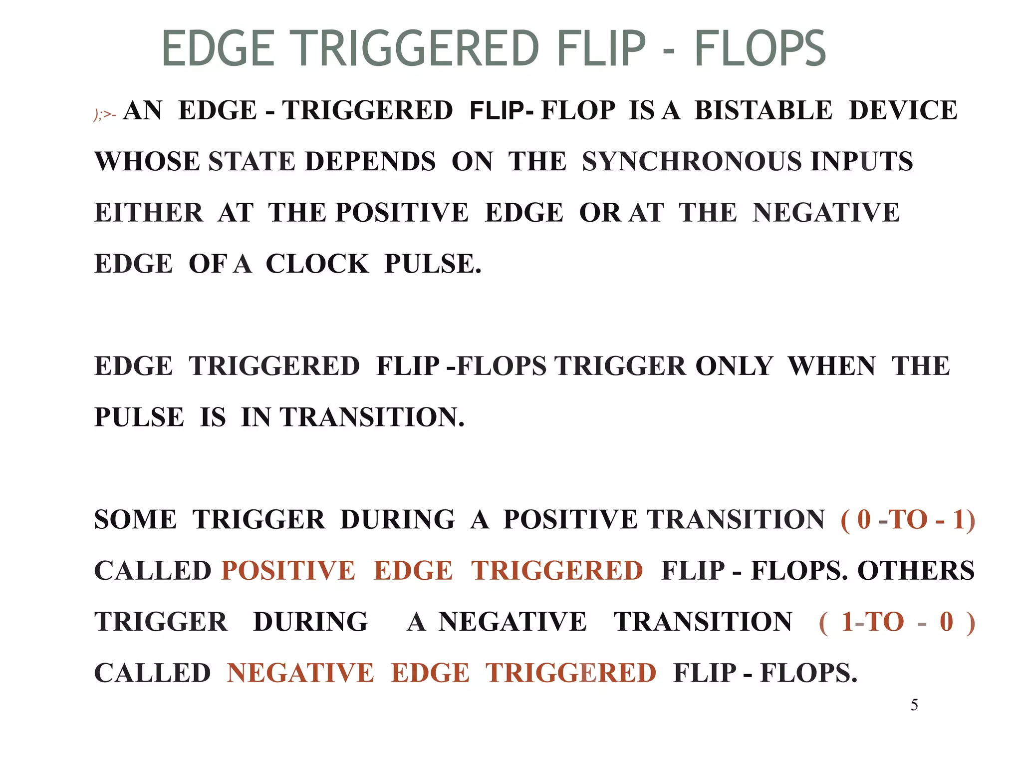 EDGE TRIGGERED FLIP - FLOPS
5
);>- AN EDGE - TRIGGERED FLIP- FLOP IS A BISTABLE DEVICE
WHOSE STATE DEPENDS ON THE SYNCHRONOUS INPUTS
EITHER AT THE POSITIVE EDGE OR AT THE NEGATIVE
EDGE OF A CLOCK PULSE.
EDGE TRIGGERED FLIP -FLOPS TRIGGER ONLY WHEN THE
PULSE IS IN TRANSITION.
SOME TRIGGER DURING A POSITIVE TRANSITION ( 0 -TO - 1)
CALLED POSITIVE EDGE TRIGGERED FLIP - FLOPS. OTHERS
TRIGGER DURING A NEGATIVE TRANSITION ( 1-TO - 0 )
CALLED NEGATIVE EDGE TRIGGERED FLIP - FLOPS.
 