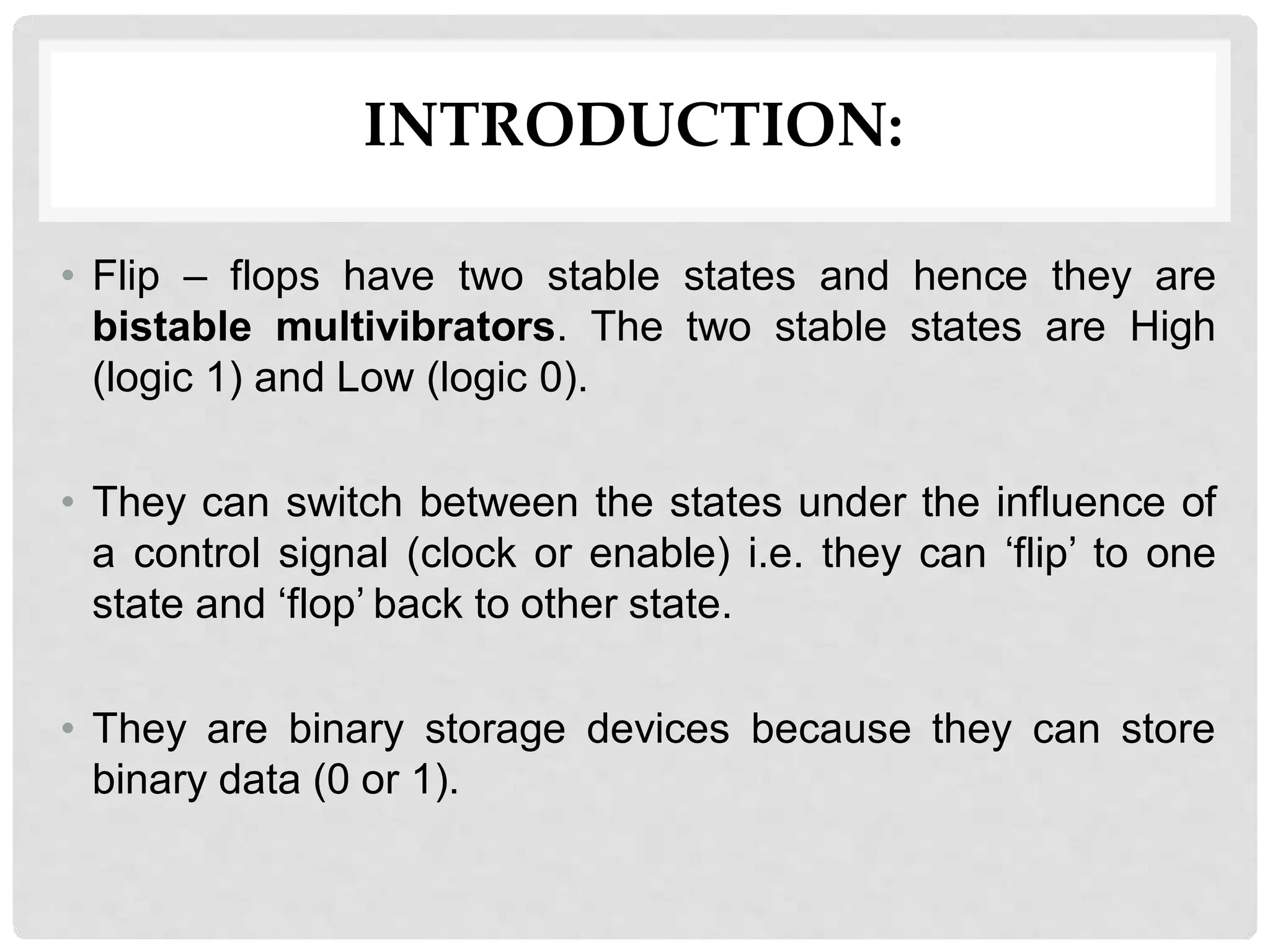 INTRODUCTION:
• Flip – flops have two stable states and hence they are
bistable multivibrators. The two stable states are High
(logic 1) and Low (logic 0).
• They can switch between the states under the influence of
a control signal (clock or enable) i.e. they can ‘flip’ to one
state and ‘flop’ back to other state.
• They are binary storage devices because they can store
binary data (0 or 1).
 