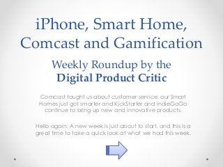 iPhone, Smart Home,
Comcast and Gamification
Weekly Roundup by the
Digital Product Critic
Comcast taught us about customer service, our Smart
Homes just got smarter and KickStarter and IndieGoGo
continue to bring up new and innovative products.
Hello again. A new week is just about to start, and this is a
great time to take a quick look at what we had this week.
 