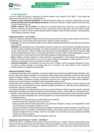 ➔ 4.2 Integrazione

Le linee di sviluppo dei percorsi di integrazione del sistema sanitario e socio sanitario di ASL Milano 1, come indicate dal
programmatore regionale per il 2014, si consolideranno in:
•	 modello a rete per l’assistenza ospedaliera, con costante attenzione a qualità, esiti, innovazione, alte specialità, sub-acuzie;
•	 spostamento dell’asse di cura dall’ospedale al territorio, con attenzione a declinarsi in effettiva capacità di prossimità, presa
in carico e continuità delle cure;
•	 modello “sistemico” per la cronicità, che integri tra loro promozione della salute, prevenzione, cure ospedaliere, cure
territoriali, assistenza sociosanitaria, assistenza sociale, per garantire continuità nell’accesso alla rete dei servizi, nonché
integrazione e raccordo tra medici di medicina generale, pediatri di famiglia, operatori territoriali, specialisti, mondo ospedaliero
e rete d’offerta sociosanitaria e sociale.
Integrazione sanitario – socio sanitario
I percorsi di integrazione del sistema sanitario e del sistema sociosanitario porranno a sistema quanto avviato nel corso del 2013,
consolidandosi entro i principi evolutivi della programmazione regionale in risposta ai bisogni di:
•	 prossimità: con l’avvio sperimentale di sportelli unici per il welfare, nella logica dell’orientamento dei cittadini alla rete sanitaria
e socio sanitaria;
•	 flessibilità: le domande delle persone e delle famiglie, sempre più orientate verso servizi ed interventi di carattere temporaneo,
richiedono capacità di risposta personalizzate e non sempre riconducibili ad una classificazione tradizionale dei servizi oggi
normati, anche attraverso la diffusione capillare delle opportunità fornite dalle Deliberazioni della Giunta Regionale (DGR)
740/2013 (disabilità gravissime e gravi, non autosufficienza) e 856/2013 (misure di sollievo, residenzialità leggera e di supporto
alla domiciliarietà) e il ricorso sistemico allo strumento della progettazione assistenziale personalizzata;
•	 presa in carico: le famiglie domandano di essere supportate ed accompagnate in modo integrato nella realizzazione del
progetto di vita della persona fragile, con un aiuto che superi le difficoltà di orientamento e scelta del percorso di cura e
assistenza più appropriato e abbia un suo baricentro territoriale nel distretto;
•	 continuità assistenziale: la ricomposizione dei servizi che vanno a costituire il piano di assistenza individuale, con fulcro
nel medico di medicina generale e nel passaggio dalla “cura” al “prendersi cura”, anche definito in sede di valutazione
multidimensionale e di progettazione personalizzata.

DPCS 2014 ASL MILANO 1

Integrazione Ospedale Territorio
Il consolidamento del sistema di rete ospedaliera, che prevede l’integrazione al livello dei presidi delle Aziende Ospedaliere - tanto
all’interno delle singole Aziende Ospedaliere, quanto all’interno della rete delle Aziende Ospedaliere territoriali, fino alla rete degli
erogatori di Regione Lombardia - si attuerà con l’integrazione tra diversi livelli di erogazione dei servizi e nella valorizzazione
delle diverse vocazioni, competenze e capacità, per assicurare la continuità di cura, sviluppandone i livelli intermedi, riabilitativi e
subacuti, promuovendo le dimissioni ospedaliere secondo appropriatezza clinica e sociale.
L’attività delle Aziende Ospedaliere del territorio sarà accompagnata dall’attenzione a rispondere in maniera appropriata alla
crescente domanda, anche attraverso la costante valutazione di qualità ed esiti delle cure - parte del sistema di finanziamento e
accertamento a garanzia e tutela dei cittadini.
Lo spostamento dell’asse di cura dall’ospedale al territorio deve realizzarsi attraverso l’effettiva capacità di risposta in prossimità
della residenza del cittadino (in particolare se fragile) promuovendo la presa in carico e continuità delle cure. Tale processo sarà:
•	 garantito in termini distrettuali, quale prima forte esperienza di polo territoriale in grado di generare una propria offerta e capacità
di attrazione alternativa all’ospedale e che, insieme all’ospedale, crei il circuito virtuoso della continuità ospedale territorio;
•	 riconoscibile attraverso:
	 ◦	 orientamento ed accesso delle persone e delle famiglie ai servizi territoriali;
	 ◦	 coordinamento dei servizi territoriali sanitari e socio sanitari;
	 ◦	 resenza di servizi (presidi territoriali, poliambulatori, cure intermedie, riabilitazione, consultori, servizi fragilità/ADI, sportelli
p
unici) di riferimento per la famiglia e l’assistenza ai cronici;
	 ◦	raccordo e sistematizzazione della rete degli operatori accreditati in ambito sanitario (ospedali, ambulatori, cure palliative, cure
intermedie per sub-acuti, psichiatria e neuropsichiatria infantile) e socio sanitario (residenze sanitarie per anziani, residenze
sanitarie per disabili, centri diurni integrati, centri diurni per disabili, cure intermedie per post acuti, assistenza domiciliare
integrata, cure palliative e hospice)
	 ◦	 sperimentazioni della flessibilità e della personalizzazione di interventi.
Integrazione fra Servizi Sociali – Territorio – ASL Milano 1
Nel 2014 ASL Milano 1 consoliderà il lavoro condotto nel biennio 2012/2013 per un modello “sistemico” a favore della cronicità,
integrando tra loro tutte le fasi del percorso della famiglia e della persona affetta da condizioni croniche (promozione della salute,
prevenzione, cure ospedaliere, cure territoriali, assistenza sociosanitaria ecc....) al fine di garantire continuità nell’accesso alla
➔

10

 