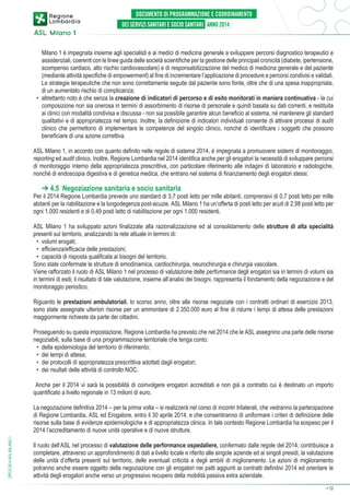 Milano 1 è impegnata insieme agli specialisti e ai medici di medicina generale a sviluppare percorsi diagnostico terapeutici e
assistenziali, coerenti con le linee guida delle società scientifiche per la gestione delle principali cronicità (diabete, ipertensione,
scompenso cardiaco, alto rischio cardiovascolare) e di responsabilizzazione del medico di medicina generale e del paziente
(mediante attività specifiche di empowerment) al fine di incrementare l’applicazione di procedure e percorsi condivisi e validati.
Le strategie terapeutiche che non sono correttamente seguite dal paziente sono fonte, oltre che di una spesa inappropriata,
di un aumentato rischio di complicanza;
•	 altrettanto noto è che senza la creazione di indicatori di percorso e di esito monitorati in maniera continuativa - la cui
composizione non sia onerosa in termini di assorbimento di risorse di personale e quindi basata su dati correnti, e restituita
ai clinici con modalità condivisa e discussa - non sia possibile garantire alcun beneficio al sistema, né mantenere gli standard
qualitativi e di appropriatezza nel tempo. Inoltre, la definizione di indicatori individuali consente di attivare processi di audit
clinico che permettono di implementare le competenze del singolo clinico, nonché di identificare i soggetti che possono
beneficiare di una azione correttiva.
ASL Milano 1, in accordo con quanto definito nelle regole di sistema 2014, è impegnata a promuovere sistemi di monitoraggio,
reporting ed audit clinico. Inoltre, Regione Lombardia nel 2014 identifica anche per gli erogatori la necessità di sviluppare percorsi
di monitoraggio interno della appropriatezza prescrittiva, con particolare riferimento alle indagini di laboratorio e radiologiche,
nonché di endoscopia digestiva e di genetica medica, che entrano nel sistema di finanziamento degli erogatori stessi.

➔ 4.5 Negoziazione sanitaria e socio sanitaria

Per il 2014 Regione Lombardia prevede uno standard di 3,7 posti letto per mille abitanti, comprensivi di 0,7 posti letto per mille
abitanti per la riabilitazione e la lungodegenza post-acuzie. ASL Milano 1 ha un’offerta di posti letto per acuti di 2,98 posti letto per
ogni 1.000 residenti e di 0,49 posti letto di riabilitazione per ogni 1.000 residenti.
ASL Milano 1 ha sviluppato azioni finalizzate alla razionalizzazione ed al consolidamento delle strutture di alta specialità
presenti sul territorio, analizzando la rete attuale in termini di:
•	 volumi erogati;
•	 efficienza/efficacia delle prestazioni;
•	 capacità di risposta qualificata ai bisogni del territorio.
Sono state confermate le strutture di emodinamica, cardiochirurgia, neurochirurgia e chirurgia vascolare.
Viene rafforzato il ruolo di ASL Milano 1 nel processo di valutazione delle performance degli erogatori sia in termini di volumi sia
in termini di esiti; il risultato di tale valutazione, insieme all’analisi dei bisogni, rappresenta il fondamento della negoziazione e del
monitoraggio periodico.
Riguardo le prestazioni ambulatoriali, lo scorso anno, oltre alle risorse negoziate con i contratti ordinari di esercizio 2013,
sono state assegnate ulteriori risorse per un ammontare di 2.350.000 euro al fine di ridurre i tempi di attesa delle prestazioni
maggiormente richieste da parte dei cittadini.
Proseguendo su questa impostazione, Regione Lombardia ha previsto che nel 2014 che le ASL assegnino una parte delle risorse
negoziabili, sulla base di una programmazione territoriale che tenga conto:
•	 della epidemiologia del territorio di riferimento;
•	 dei tempi di attesa;
•	 dei protocolli di appropriatezza prescrittiva adottati dagli erogatori;
•	 dei risultati delle attività di controllo NOC.
Anche per il 2014 vi sarà la possibilità di coinvolgere erogatori accreditati e non già a contratto cui è destinato un importo
quantificato a livello regionale in 13 milioni di euro.

DPCS 2014 ASL MILANO 1

La negoziazione definitiva 2014 – per la prima volta – si realizzerà nel corso di incontri trilaterali, che vedranno la partecipazione
di Regione Lombardia, ASL ed Erogatore, entro il 30 aprile 2014, e che consentiranno di uniformare i criteri di definizione delle
risorse sulla base di evidenze epidemiologiche e di appropriatezza clinica. In tale contesto Regione Lombardia ha sospeso per il
2014 l’accreditamento di nuove unità operative e di nuove strutture.
Il ruolo dell’ASL nel processo di valutazione delle performance ospedaliere, confermato dalle regole del 2014, contribuisce a
completare, attraverso un approfondimento di dati a livello locale e riferito alle singole aziende ed ai singoli presidi, la valutazione
delle unità d’offerta presenti sul territorio, delle eventuali criticità e degli ambiti di miglioramento. Le azioni di miglioramento
potranno anche essere oggetto della negoziazione con gli erogatori nei patti aggiunti ai contratti definitivi 2014 ed orientare le
attività degli erogatori anche verso un progressivo recupero della mobilità passiva extra aziendale.
➔

12

 