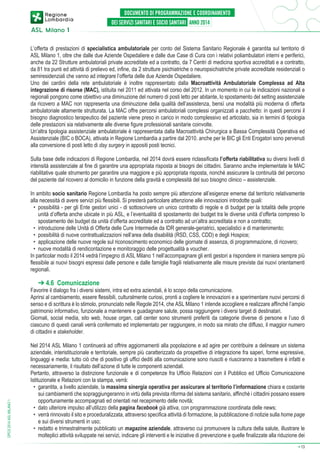 L’offerta di prestazioni di specialistica ambulatoriale per conto del Sistema Sanitario Regionale è garantita sul territorio di
ASL Milano 1, oltre che dalle due Aziende Ospedaliere e dalle due Case di Cura con i relativi poliambulatori interni e periferici,
anche da 22 Strutture ambulatoriali private accreditate ed a contratto, da 7 Centri di medicina sportiva accreditati e a contratto,
da 81 tra punti ed attività di prelievo ed, infine, da 2 strutture psichiatriche o neuropsichiatriche private accreditate residenziali o
semiresidenziali che vanno ad integrare l’offerta delle due Aziende Ospedaliere.
Uno dei cardini della rete ambulatoriale è inoltre rappresentato dalla Macroattività Ambulatoriale Complessa ad Alta
integrazione di risorse (MAC), istituita nel 2011 ed attivata nel corso del 2012. In un momento in cui le indicazioni nazionali e
regionali pongono come obiettivo una diminuzione del numero di posti letto per abitante, lo spostamento del setting assistenziale
da ricovero a MAC non rappresenta una diminuzione della qualità dell’assistenza, bensì una modalità più moderna di offerta
ambulatoriale altamente strutturata. La MAC offre percorsi ambulatoriali complessi organizzati a pacchetto: in questi percorsi il
bisogno diagnostico terapeutico del paziente viene preso in carico in modo complessivo ed articolato, sia in termini di tipologia
delle prestazioni sia relativamente alle diverse figure professionali sanitarie coinvolte.
Un’altra tipologia assistenziale ambulatoriale è rappresentata dalla Macroattività Chirurgica a Bassa Complessità Operativa ed
Assistenziale (BIC o BOCA), attivata in Regione Lombardia a partire dal 2010. anche per le BIC gli Enti Erogatori sono pervenuti
alla conversione di posti letto di day surgery in appositi posti tecnici.
Sulla base delle indicazioni di Regione Lombardia, nel 2014 dovrà essere riclassificata l’offerta riabilitativa su diversi livelli di
intensità assistenziale al fine di garantire una appropriata risposta ai bisogni dei cittadini. Saranno anche implementate le MAC
riabilitative quale strumento per garantire una maggiore e più appropriata risposta, nonché assicurare la continuità del percorso
del paziente dal ricovero al domicilio in funzione della gravità e complessità del suo bisogno clinico – assistenziale.
In ambito socio sanitario Regione Lombardia ha posto sempre più attenzione all’esigenze emerse dal territorio relativamente
alla necessità di avere servizi più flessibili. Si presterà particolare attenzione alle innovazioni introdotte quali:
•	 possibilità - per gli Ente gestori unici - di sottoscrivere un unico contratto di regole e di budget per la totalità delle proprie
unità d’offerta anche ubicate in più ASL, e l’eventualità di spostamento dei budget tra le diverse unità d’offerta compreso lo
spostamento dei budget da unità d’offerta accreditate ed a contratto ad un’altra accreditata e non a contratto;
•	 introduzione delle Unità di Offerta delle Cure Intermedie da IDR generale-geriatrici, specialistici e di mantenimento;
•	 possibilità di nuove contrattualizzazioni nell’area della disabilità (RSD, CSS, CDD) e degli Hospice;
•	 applicazione delle nuove regole sul riconoscimento economico delle giornate di assenza, di programmazione, di ricovero;
•	 nuove modalità di rendicontazione e monitoraggio delle progettualità a voucher.
In particolar modo il 2014 vedrà l’impegno di ASL Milano 1 nell’accompagnare gli enti gestori a rispondere in maniera sempre più
flessibile ai nuovi bisogni espressi dalle persone e dalle famiglie fragili relativamente alle misure previste dai nuovi orientamenti
regionali.

➔ 4.6 Comunicazione

DPCS 2014 ASL MILANO 1

Favorire il dialogo fra i diversi sistemi, intra ed extra aziendali, è lo scopo della comunicazione.
Aprirsi al cambiamento, essere flessibili, culturalmente curiosi, pronti a cogliere le innovazioni e a sperimentare nuovi percorsi di
senso e di scrittura è lo stimolo, pronunciato nelle Regole 2014, che ASL Milano 1 intende accogliere e realizzare affinché l’ampio
patrimonio informativo, funzionale a mantenere e guadagnare salute, possa raggiungere i diversi target di destinatari.
Giornali, social media, sito web, house organ, call center sono strumenti preferiti da categorie diverse di persone e l’uso di
ciascuno di questi canali verrà confermato ed implementato per raggiungere, in modo sia mirato che diffuso, il maggior numero
di cittadini e stakeholder.
Nel 2014 ASL Milano 1 continuerà ad offrire aggiornamenti alla popolazione e ad agire per contribuire a delineare un sistema
aziendale, interistituzionale e territoriale, sempre più caratterizzato da prospettive di integrazione fra saperi, forme espressive,
linguaggi e media: tutto ciò che di positivo gli uffici dediti alla comunicazione sono riusciti e riusciranno a trasmettere è infatti e
necessariamente, il risultato dell’azione di tutte le componenti aziendali.
Pertanto, attraverso la distinzione funzionale e di competenze fra Ufficio Relazioni con il Pubblico ed Ufficio Comunicazione
Istituzionale e Relazioni con la stampa, verrà:
•	 garantita, a livello aziendale, la massima sinergia operativa per assicurare al territorio l’informazione chiara e costante
sui cambiamenti che sopraggiungeranno in virtù della prevista riforma del sistema sanitario, affinché i cittadini possano essere
opportunamente accompagnati ed orientati nel recepimento delle novità;
•	 dato ulteriore impulso all’utilizzo della pagina facebook già attiva, con programmazione coordinata delle news;
•	 verrà rinnovato il sito e proceduralizzata, attraverso specifica attività di formazione, la pubblicazione di notizie sulla home page
e sui diversi strumenti in uso;
•	 redatto e trimestralmente pubblicato un magazine aziendale, attraverso cui promuovere la cultura della salute, illustrare le
molteplici attività sviluppate nei servizi, indicare gli interventi e le iniziative di prevenzione e quelle finalizzate alla riduzione dei
➔

13

 
