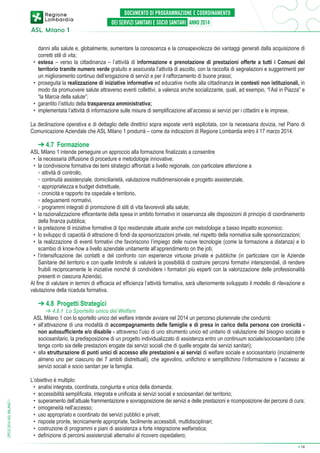 danni alla salute e, globalmente, aumentare la conoscenza e la consapevolezza dei vantaggi generati dalla acquisizione di
corretti stili di vita;
•	 estesa – verso la cittadinanza – l’attività di informazione e prenotazione di prestazioni offerte a tutti i Comuni del
territorio tramite numero verde gratuito e assicurata l’attività di ascolto, con la raccolta di segnalazioni e suggerimenti per
un miglioramento continuo dell’erogazione di servizi e per il rafforzamento di buone prassi;
•	 proseguita la realizzazione di iniziative informative ed educative rivolte alla cittadinanza in contesti non istituzionali, in
modo da promuovere salute attraverso eventi collettivi, a valenza anche socializzante, quali, ad esempio, “l’Asl in Piazza” e
“la Marcia della salute”;
•	 garantito l’istituto della trasparenza amministrativa;
•	 implementata l’attività di informazione sulle misure di semplificazione all’accesso ai servizi per i cittadini e le imprese.
La declinazione operativa e di dettaglio delle direttrici sopra esposte verrà esplicitata, con la necessaria dovizia, nel Piano di
Comunicazione Aziendale che ASL Milano 1 produrrà – come da indicazioni di Regione Lombardia entro il 17 marzo 2014.

➔ 4.7 Formazione

ASL Milano 1 intende perseguire un approccio alla formazione finalizzato a consentire
•	 la necessaria diffusione di procedure e metodologie innovative;
•	 la condivisione formativa dei temi strategici affrontati a livello regionale, con particolare attenzione a
	 ◦	attività di controllo,
	 ◦ 	continuità assistenziale, domiciliarietà, valutazione multidimensionale e progetto assistenziale,
	 ◦ 	appropriatezza e budget distrettuale,
	 ◦ 	cronicità e rapporto tra ospedale e territorio,
	 ◦ 	adeguamenti normativi,
	 ◦ 	programmi integrati di promozione di stili di vita favorevoli alla salute;
•	 la razionalizzazione efficentante della spesa in ambito formativo in osservanza alle disposizioni di principio di coordinamento
della finanza pubblica;
•	 la prelazione di iniziative formative di tipo residenziale attuate anche con metodologie a basso impatto economico;
•	 lo sviluppo di capacità di attrazione di fondi da sponsorizzazioni private, nel rispetto della normativa sulle sponsorizzazioni;
•	 la realizzazione di eventi formativi che favoriscono l’impiego delle nuove tecnologie (come la formazione a distanza) e lo
scambio di know-how a livello aziendale unitamente all’apprendimento on the job;
•	 l’intensificazione dei contatti e del confronto con esperienze virtuose private e pubbliche (in particolare con le Aziende
Sanitarie del territorio e con quelle limitrofe si valuterà la possibilità di costruire percorsi formativi interaziendali, di rendere
fruibili reciprocamente le iniziative nonché di condividere i formatori più esperti con la valorizzazione delle professionalità
presenti in ciascuna Azienda).
Al fine di valutare in termini di efficacia ed efficienza l’attività formativa, sarà ulteriormente sviluppato il modello di rilevazione e
valutazione della ricaduta formativa.

➔ 4.8 Progetti Strategici

DPCS 2014 ASL MILANO 1

➔ 4.8.1 Lo Sportello unico del Welfare
ASL Milano 1 con lo sportello unico del welfare intende avviare nel 2014 un percorso pluriennale che condurrà:
•	 all‘attivazione di una modalità di accompagnamento delle famiglie e di presa in carico della persona con cronicità non autosufficiente e/o disabile - attraverso l’uso di uno strumento unico ed unitario di valutazione del bisogno sociale e
sociosanitario, la predisposizione di un progetto individualizzato di assistenza entro un continuum sociale/sociosanitario (che
tenga conto sia delle prestazioni erogate dai servizi sociali che di quelle erogate dai servizi sanitari);
•	 alla strutturazione di punti unici di accesso alle prestazioni e ai servizi di welfare sociale e sociosanitario (inizialmente
almeno uno per ciascuno dei 7 ambiti distrettuali), che agevolino, unifichino e semplifichino l’informazione e l’accesso ai
servizi sociali e socio sanitari per la famiglia.
L’obiettivo è multiplo:
•	 analisi integrata, coordinata, congiunta e unica della domanda;
•	 accessibilità semplificata, integrata e unificata ai servizi sociali e sociosanitari del territorio;
•	 superamento dell’attuale frammentazione e sovrapposizione dei servizi e delle prestazioni e ricomposizione dei percorsi di cura;
•	 omogeneità nell’accesso;
•	 uso appropriato e coordinato dei servizi pubblici e privati;
•	 risposte pronte, tecnicamente appropriate, facilmente accessibili, multidisciplinari;
•	 costruzione di programmi e piani di assistenza a forte integrazione welfaristica;
•	 definizione di percorsi assistenziali alternativi al ricovero ospedaliero;
➔

14

 