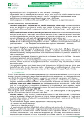 •	 miglioramento della qualità e dell’organizzazione dei servizi consultoriali e per le fragilità;
•	 integrazione con i medici di medicina generale ed i pediatri di famiglia, con la strutturazione di percorsi assistenziali condivisi
e l’attivazione di una funzione di consultazione finalizzata a migliorare la qualità delle cure alle persone e alle famiglie;
•	 analisi dei percorsi con creazione di indicatori di assorbimento di risorse e di efficienza;
•	 attuazione e garanzia dei Livelli Essenziali di Assistenza (LEA), anche in integrazione con la pianificazione zonale.
Il processo implementativo si definisce in tre momenti:
•	 ridefinizione organizzativa e funzionale della rete aziendale dei consultori e delle fragilità (strutturando inizialmente
almeno uno Sportello unico per distretto) in termini di luogo matriciale di integrazione effettiva, con al centro non la
caratterizzazione di bisogno o fragilità ma la persona e il contesto familiare entro cui quel bisogno e quella fragilità vengono
vissute;
•	 articolazione di uno Sportello distrettuale di servizi e prestazioni multi-level, orientato vocazionalmente e prioritariamente
alla organizzazione, gestione e produzione di prestazioni finalizzate - entro i contesti di vita ed entro le relazioni familiari - alla
promozione della salute e della genitorialità, alla prevenzione, al sostegno e accompagnamento dei genitori separati, alla
promozione dell’autonomia e della qualità della vita della persona fragile, al supporto del care giver;
•	 sviluppo di una rete distrettuale compiuta di Sportelli unici multidisciplinari, interdisciplinari ed innovativi per la
famiglia, attuando un’effettiva integrazione tra prestazioni consultoriali – in definitivo superamento del costrutto ambulatoriale
ginecologico-ostetrico – e il case management multidisciplinare per la fragilità (non autosufficienza e la disabilità).

DPCS 2014 ASL MILANO 1

La fase preparatoria allo start up del processo implementativo 2014 vedrà:
•	 il consolidamento dell’utilizzo da parte di tutti gli operatori sociali degli ambiti distrettuali e delle Equipe di Valutazione
Multidimensionale di ASL Milano 1 di un unico strumento di valutazione – avviatosi con la sperimentazione del triage (ora
denominato orientamento) - che integri la componente sociale con quella sociosanitaria, su una popolazione caratterizzata da
fragilità grave/gravissima;
•	 la predisposizione di un database dei soggetti in carico integrato con i database disponibili in ASL Milano 1 che valorizzi
l’assistenza complessiva e le relative risorse assorbite;
•	 l’implementazione di un modello organizzativo per l’accesso e la presa in carico delle persone che necessitano di assistenza
domiciliare, tramite la strutturazione di un progetto individualizzato di assistenza che integri interventi sociali con interventi
sociosanitari e sanitari;
•	 l’avvio entro il primo semestre in ogni distretto di un processo di riorganizzazione dei Servizi Fragilità, degli Sportelli ADI e
degli Uffici Protesi, al fine di rendere disponibile al cittadino e agli stackeholder territoriali (pubblici e privati) un luogo unitario
di case e care management, anche in integrazione e intesa con i Medici di Medicina Generale e i Pediatri di Famiglia.
➔ 4.8.2 EXPO 2015
EXPO 2015 costituisce evento catalizzatore territoriale delle attenzioni di mission aziendale per il biennio 2014/2015, tant’è che
le attività di promozione e preparazione alla manifestazione hanno già coinvolto la popolazione e parte significativa del mondo
imprenditoriale. Il contributo che ASL Milano 1 garantirà adeguando in progress la propria organizzazione sarà finalizzato a:
•	 consentire un corretto ed adeguato svolgimento di EXPO (attività di prevenzione e controllo a tutela di lavoratori, cittadini
e imprese), con attenzione anche alla sostenibilità e alla piena accessibilità alla manifestazione (attività di disabily manager);
•	 promuovere corretti stili di vita e di alimentazione nella direzione tracciata dal tema di EXPO “Nutrire il Pianeta, Energia
per la Vita”, anche realizzando edizioni multilingue e personalizzate di guide illustrate per mamme e volumetti interattivi
illustrati per bimbi da 0 a 3 anni sul tema della sana alimentazione, degli aspetti relazionali e psicologici ad essa collegati.
L’incremento delle attività di controllo per EXPO 2015
Per quanto riguarda le azioni di controllo in capo a ASL Milano 1, l’evento EXPO costituisce la priorità per l’attività programmata
nel 2014, con una declinazione operativa che riguarda i diversi settori:
•	 Impresa e Lavoratore: l’attività di vigilanza è particolarmente complessa, non solo per il numero e le caratteristiche dei
cantieri per la realizzazione del sito e delle altre opere, ma anche per l’impegno necessario a garantire sia il coordinamento
con gli altri Enti coinvolti e con le Parti sociali. In particolare sarà ulteriormente rafforzato il coordinamento con ASL Milano,
già avviato nel 2013, che prevede:
	 ◦	 la definizione di criteri omogenei in tema di programmazione e metodologia degli interventi;
	 ◦	 la condivisione del calendario sopralluoghi;
	 ◦	 l’organizzazione di sopralluoghi congiunti;
	 ◦	 la valutazione congiunta degli esiti dell’attività e la definizione delle eventuali azioni correttive da intraprendere.
	 Per favorire il coordinamento, anche nel 2014, si organizzeranno momenti di confronto oltre che eventi formativi rivolti ai tecnici
della prevenzione dei “Servizi Prevenzione Sicurezza Ambienti di Lavoro” e “Impiantistica” delle due ASL, con l’obiettivo di
uniformare le modalità operative e i criteri di valutazione. Analogamente, ASL Milano e ASL Milano 1 attueranno interventi di
vigilanza congiunta e coordinata con la Direzione Territoriale del Lavoro di Milano. In specifico, sarà predisposto un calendario
➔

15

 