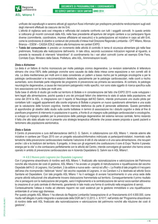 unificato dei sopralluoghi e saranno attivati gli opportuni flussi informativi per predisporre periodiche rendicontazioni sugli esiti
degli interventi effettuati da ciascuno dei tre Enti.
	 L’attività di vigilanza sarà così integrata e rafforzata dal costante confronto con tutti i soggetti coinvolti. In questo ambito
si collocano gli incontri convocati dalla ASL nella fase precedente all’apertura del singolo cantiere a cui partecipano figure
diverse (committente, coordinatore, imprese affidatarie ed esecutrici) e la partecipazione ad iniziative in capo ad altri Enti,
come la condivisione di obiettivi e contenuti del protocollo d’intesa Inail Direzione Regionale Lombardia - CPT Milano, Monza
Brianza – ESEM – CASSA EDILE relativo alla formazione nei cantieri EXPO.
•	 Tutela del consumatore: è previsto un incremento delle attività di controllo in tema di sicurezza alimentare già nella fase
preliminare, finalizzata alla realizzazione dell’evento. In tale ottica, secondo successive indicazioni regionali al riguardo, si
prevede la necessità di interventi “straordinari” di coordinamento tra i vari attori coinvolti (come ad esempio Ente Fiera,
Comitato Expo, Ministero della Salute, Prefettura, altre ASL, Amministrazioni locali).
Dieta e Alzheimer
La dieta è un fattore di rischio riconosciuto per molte patologie cronico degenerative. Le revisioni sistematiche di letteratura
stimano che circa l’80% delle patologie croniche sono causate da dalla dieta intesa come esposizione a non corretti stili di
vita. La dieta mediterranea per molti anni è stata considerata un pattern a basso rischio per le patologie oncologiche e per le
patologie cardiovascolari e le raccomandazioni dietetiche, specialmente per le patologie cardiovascolari, nelle coorti a rischio
aumentato, sono diventate parte integrante dei programmi di prevenzione sia primaria sia secondaria. Al contrario, le patologie
neurologiche degenerative, a causa dei meccanismi patogenetici molto specifici, non sono state oggetto di ricerca specifica sulla
loro associazione con la dieta per molti anni.
Sulla base di attività di studio già svolte sul territorio di Bollate e in considerazione del fatto che EXPO 2015 vuole sviluppare i
temi legati alla alimentazione, poiché questa è uno dei principali fattori che determina lo stato di salute della popolazione, nel
corso del 2014 la ASL, in integrazione con il reparto di Neurologia dell’AO Salvini, intende promuovere uno studio pilota per
contattare tutti i soggetti appartenenti alla coorte originaria di Bollate e proporre un nuovo questionario alimentare e una scala
per la valutazione delle funzioni cognitive, tramite intervista telefonica da parte di personale addestrato. Questo permetterà
di approfondire gli obiettivi dello studio sulla coorte bollatese in termini di associazione tra i disturbi cognitivi e dieta al fine di
pianificare programmi di intervento in popolazione in quanto, a fronte di un impegno sulle patologie cardiovascolari e oncologiche,
si sviluppi un impegno parallelo per la prevenzione delle patologie degenerative del sistema nervoso centrale, fermo restando
il fatto che allo stato attuale non è presente una strategia terapeutica efficiente che possa essere proposta a questi pazienti e
tantomeno alla popolazione asintomatica.

DPCS 2014 ASL MILANO 1

Dieta e Salute
Il Centro di prevenzione e cura dell’aterosclerosi dell’A.O. G. Salvini, in collaborazione con ASL Milano 1, intende aderire alle
iniziative in cantiere per l’Expo 2015 con un progetto educativo/informativo indirizzato ai partecipanti/visitatori, incentrato sulle
tematiche della prevenzione cardiovascolare mediante l’adozione di stili di vita salutari e di una sana alimentazione, che recuperi
anche i cibi e le tradizioni del territorio. Il progetto, in linea con gli argomenti che costituiscono il core di Expo “Nutrire il pianeta:
energia per la vita” e che combaciano perfettamente con le attività del Centro, intende coinvolgere gli operatori che hanno sinora
operato in ambito di prevenzione cardiovascolare sia in Azienda Ospedaliera G. Salvini sia in ASL Milano1.
➔ 4.8.3 Nuovo polo Legnano (ex Ospedale Legnano)
Con il programma straordinario di riordino sedi ASL Milano 1, finalizzato alla razionalizzazione e valorizzazione del Patrimonio
nonché alla riduzione dei costi di gestione, ASL Milano 1 ha avviato un progetto di ristrutturazione e riqualificazione del vecchio
Ospedale dell’A.O. di Legnano, Via Candiani, 2 da adibire a nuova sede – servizi ed uffici –. La finalità di tale progetto è il recupero
dell’area che ricomprende i fabbricati “storici” del vecchio ospedale di Legnano, in via Candiani n.2 e destinata ad attività Socio
Sanitarie ed Ospedaliere. Con tale progetto ASL Milano 1 ha il vantaggio di avviare l’accentramento in una unica sede delle
proprie attività istituzionali che attualmente trovano dislocazione frammentata sul territorio. Conseguentemente il primo risultato
che si perseguirà con la realizzazione del progetto, sarà il miglioramento e la centralizzazione dei servizi socio-sanitari attraverso
la creazione di un polo centrale di riferimento, garantendo in tale modo una forma di continuità nella erogazione di servizi.
Contestualmente l’attesa è rivolta ad ottenere risparmi nei costi sostenuti per la gestione immobiliare e una riqualificazione
ambientale di un’area oggi dismessa.
Per questo progetto ASL Milano 1 ha ottenuto da Regione Lombardia l’assegnazione di un finanziamento di € 4.000.000, come
risulta nell’allegato A parte integrante e sostanziale della DGR del 5.12.2013, n. X/1017, nell’ambito del “Programma straordinario
di riordino delle sedi ASL finalizzato alla razionalizzazione e valorizzazione del patrimonio nonché alla riduzione dei costi di
gestione”.

➔

16

 