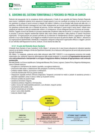 6. GOVERNO DEL SISTEMA TERRITORIALE E PERCORSI DI PRESA IN CARICO
Partendo dal presupposto che le competenze cliniche professionali e il livello di cure garantito dal Sistema Sanitario Regionale
siano buone, è altrettanto evidente che la sequenza di singoli episodi di cura non coordinati non produce di per sé buona cura e
non garantisce lo sviluppo di servizi armonici e integrati che tutelino il cittadino e la sua famiglia nelle diverse età della vita e, in
particolare, nei difficili momenti di passaggio tra l’una e l’altra. Analogamente, per il singolo utente, la qualità della singola prestazione
non garantisce continuità della cura e unitarietà del percorso. Occorre interrogarsi in quanti luoghi e tempi diversi i cittadini siano
impegnati per ottenere un percorso assistenziale unitario e, di conseguenza, occorre ridisegnare percorsi di fruizione per processi.
Pertanto, l’oggetto di lavoro del Distretto è il processo assistenziale complessivo della rete dei servizi. Lo sviluppo di una prospettiva
di processo e percorso integrato assistenziale dipende dalla cultura stessa aziendale e dalla presenza di coerenti meccanismi
organizzativi. Un’organizzazione per processi permette sia di evidenziare le interdipendenze cliniche e organizzative sul singolo
paziente e il suo nucleo famigliare, sia di rileggere le modalità di fruizione dei servizi da parte dei cittadini: ASL Milano 1, attraverso la
sua organizzazione dipartimentale e distrettuale, è impegnata a disegnare configurazioni organizzative efficaci e a leggere i percorsi
di cura nell’ottica dell’integrazione tra servizi, strutture, e tra le diverse fasi della vita.

➔ 6.1 Il ruolo del Distretto Socio Sanitario

Il Distretto Socio Sanitario è l’area “produttiva” di ASL Milano 1, nel senso che in esso trovano attuazione le indicazioni operative
coerenti con gli obiettivi strategici e fornite dai Dipartimenti Aziendali, che si traducono nell’erogazione dei servizi alla persona previsti
dai livelli di assistenza.
ASL Milano 1 è impegnata, sostenuta anche dalle indicazioni della DGR 1185/2013, in una progressiva evoluzione del modello
organizzativo che, superando l’approccio dell’erogazione delle singole prestazioni, si concentra sull’organizzazione dei percorsi di
cura multi professionali e interaziendali in una logica d’integrazione effettiva, finalizzata all’appropriatezza e alla continuità
assistenziale.
Nei sette Distretti, i cui Comuni capofila sono: Garbagnate Milanese, Rho, Corsico, Legnano, Castano Primo, Magenta e Abbiategrasso,
ciascun Distretto assicura:
•	 accoglienza e orientamento del cittadino (sportello o accoglienza telefonica);
•	 promozione della salute e collaborazione alle campagne di screening oncologico;
•	 profilassi malattie infettive, vaccinazioni e certificazioni;
•	 continuità Assistenziale H/24 (ex guardia medica);
•	 integrazione ospedale territorio (Percorsi Diagnostico Terapeutici concordati tra medici e pediatri di assistenza primaria e
specialisti ospedalieri; presa in carico e follow up di pazienti cronici);
•	 dimissioni protette dei pazienti fragili;
•	 assistenza domiciliare integrata;
•	 assistenza protesica integrativa e farmaceutica;
•	 scelta e revoca del medico/pediatra,esenzioni, cure all’estero, trasporti sanitari;
•	 accertamento dell’invalidità civile;
•	 attività consultoriale per la famiglia;
•	 presa in carico della disabilità;
•	 tutela dei cittadini fragili.

DISTRETTO
SOCIO
SANITARIO

DPCS 2014 ASL MILANO 1

ORIENTING

cittadino “sano”
paziente fragile/complesso
azienda

GESTIONE DEL PAZIENTE
FRAGILE/COMPLESSO,
PRIMA E DOPO L’OSPEDALE
PER I BISOGNI SANITARI E SOCIO SANITARI
ADI, protesica, continuità-assistenziale,
dimissioni protette, altro

CITTADINO “SANO” E AZIENDE

inquadramento nel SSN (scelta e revoca)
prevenzione
promozione della salute

Figura 3
➔

19

 