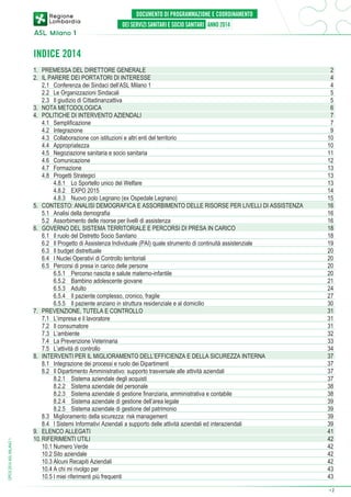 DPCS 2014 ASL MILANO 1

INDICE 2014
1.	 PREMESSA DEL DIRETTORE GENERALE	
2.	 IL PARERE DEI PORTATORI DI INTERESSE	
	 2.1	 Conferenza dei Sindaci dell’ASL Milano 1	
	 2.2	 Le Organizzazioni Sindacali	
	 2.3	 Il giudizio di Cittadinanzattiva	
3.	 NOTA METODOLOGICA	
4.	 POLITICHE DI INTERVENTO AZIENDALI	
	 4.1	Semplificazione	
	 4.2	Integrazione	
	 4.3	 Collaborazione con istituzioni e altri enti del territorio	
	 4.4	Appropriatezza	
	 4.5	 Negoziazione sanitaria e socio sanitaria	
	 4.6	Comunicazione	
	 4.7	Formazione	
	 4.8	 Progetti Strategici	
		
4.8.1	 Lo Sportello unico del Welfare	
		
4.8.2	 EXPO 2015	
		
4.8.3	 Nuovo polo Legnano (ex Ospedale Legnano)	
5.	 CONTESTO: ANALISI DEMOGRAFICA E ASSORBIMENTO DELLE RISORSE PER LIVELLI DI ASSISTENZA	
	 5.1	 Analisi della demografia	
	 5.2	 Assorbimento delle risorse per livelli di assistenza	
6.	 GOVERNO DEL SISTEMA TERRITORIALE E PERCORSI DI PRESA IN CARICO	
	 6.1	 Il ruolo del Distretto Socio Sanitario	
	 6.2	 Il Progetto di Assistenza Individuale (PAI) quale strumento di continuità assistenziale	
	 6.3	 Il budget distrettuale	
	 6.4	 I Nuclei Operativi di Controllo territoriali	
	 6.5	 Percorsi di presa in carico delle persone	
		
6.5.1	 Percorso nascita e salute materno-infantile	
		
6.5.2	 Bambino adolescente giovane	
		 6.5.3	Adulto	
		
6.5.4	 Il paziente complesso, cronico, fragile	
		
6.5.5	 Il paziente anziano in struttura residenziale e al domicilio	
7.	 PREVENZIONE, TUTELA E CONTROLLO	
	 7.1	 L’impresa e il lavoratore	
	 7.2	 Il consumatore	
	 7.3	L’ambiente	
	 7.4	 La Prevenzione Veterinaria	
	 7.5	 L’attività di controllo	
8.	 INTERVENTI PER IL MIGLIORAMENTO DELL’EFFICIENZA E DELLA SICUREZZA INTERNA	
	 8.1	 Integrazione dei processi e ruolo dei Dipartimenti	
	 8.2	 Il Dipartimento Amministrativo: supporto trasversale alle attività aziendali	
		
8.2.1	 Sistema aziendale degli acquisti	
		
8.2.2	 Sistema aziendale del personale	
		
8.2.3	 Sistema aziendale di gestione finanziaria, amministrativa e contabile	
		
8.2.4	 Sistema aziendale di gestione dell’area legale	
		
8.2.5	 Sistema aziendale di gestione del patrimonio	
	 8.3	 Miglioramento della sicurezza: risk management	
	 8.4	 I Sistemi Informativi Aziendali a supporto delle attività aziendali ed interaziendali	
9.	 ELENCO ALLEGATI	
10.	RIFERIMENTI UTILI	
	 10.1	Numero Verde	
	 10.2	Sito aziendale	
	 10.3	Alcuni Recapiti Aziendali	
	 10.4	A chi mi rivolgo per	
	 10.5	I miei riferimenti più frequenti	

2
4
4
5
5
6
7
7
9
10
10
11
12
13
13
13
14
15
16
16
16
18
18
19
20
20
20
20
21
24
27
30
31
31
31
32
33
34
37
37
37
37
38
38
39
39
39
39
41
42
42
42
42
43
43
➔

2

 