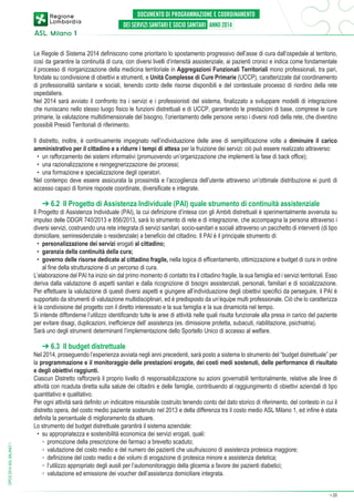 Le Regole di Sistema 2014 definiscono come prioritario lo spostamento progressivo dell’asse di cura dall’ospedale al territorio,
così da garantire la continuità di cura, con diversi livelli d’intensità assistenziale, ai pazienti cronici e indica come fondamentale
il processo di riorganizzazione della medicina territoriale in Aggregazioni Funzionali Territoriali mono professionali, tra pari,
fondate su condivisione di obiettivi e strumenti, e Unità Complesse di Cure Primarie (UCCP), caratterizzate dal coordinamento
di professionalità sanitarie e sociali, tenendo conto delle risorse disponibili e del contestuale processo di riordino della rete
ospedaliera.
Nel 2014 sarà avviato il confronto tra i servizi e i professionisti del sistema, finalizzato a sviluppare modelli di integrazione
che riuniscano nello stesso luogo fisico le funzioni distrettuali e di UCCP, garantendo le prestazioni di base, comprese le cure
primarie, la valutazione multidimensionale del bisogno, l’orientamento delle persone verso i diversi nodi della rete, che diventino
possibili Presidi Territoriali di riferimento.
Il distretto, inoltre, è continuamente impegnato nell’individuazione delle aree di semplificazione volte a diminuire il carico
amministrativo per il cittadino e a ridurre i tempi di attesa per la fruizione dei servizi: ciò può essere realizzato attraverso:
•	 un rafforzamento dei sistemi informativi (promuovendo un’organizzazione che implementi la fase di back office);
•	 una razionalizzazione e reingegnerizzazione dei processi;
•	 una formazione e specializzazione degli operatori.
Nel contempo deve essere assicurata la prossimità e l’accoglienza dell’utente attraverso un’ottimale distribuzione ei punti di
accesso capaci di fornire risposte coordinate, diversificate e integrate.

➔ 6.2 Il Progetto di Assistenza Individuale (PAI) quale strumento di continuità assistenziale

Il Progetto di Assistenza Individuale (PAI), la cui definizione d’intesa con gli Ambiti distrettuali è sperimentalmente avvenuta su
impulso delle DDGR 740/2013 e 856/2013, sarà lo strumento di rete e di integrazione, che accompagna la persona attraverso i
diversi servizi, costruendo una rete integrata di servizi sanitari, socio-sanitari e sociali attraverso un pacchetto di interventi (di tipo
domiciliare, semiresidenziale o residenziale) a beneficio del cittadino. Il PAI è il principale strumento di:
•	 personalizzazione dei servizi erogati al cittadino;
•	 garanzia della continuità della cura;
•	 governo delle risorse dedicate al cittadino fragile, nella logica di efficentamento, ottimizzazione e budget di cura in ordine
al fine della strutturazione di un percorso di cura.
L’elaborazione del PAI ha inizio sin dal primo momento di contatto tra il cittadino fragile, la sua famiglia ed i servizi territoriali. Esso
deriva dalla valutazione di aspetti sanitari e dalla ricognizione di bisogni assistenziali, personali, familiari e di socializzazione.
Per effettuare la valutazione di questi diversi aspetti e giungere all’individuazione degli obiettivi specifici da perseguire, il PAI è
supportato da strumenti di valutazione multidisciplinari, ed è predisposto da un’équipe multi professionale. Ciò che lo caratterizza
è la condivisione del progetto con il diretto interessato e la sua famiglia e la sua dinamicità nel tempo.
Si intende diffonderne l’utilizzo identificando tutte le aree di attività nelle quali risulta funzionale alla presa in carico del paziente
per evitare disagi, duplicazioni, inefficienze dell’ assistenza (es. dimissione protetta, subacuti, riabilitazione, psichiatria).
Sarà uno degli strumenti determinanti l’implementazione dello Sportello Unico di accesso al welfare.

DPCS 2014 ASL MILANO 1

➔ 6.3 Il budget distrettuale

Nel 2014, proseguendo l’esperienza avviata negli anni precedenti, sarà posto a sistema lo strumento del “budget distrettuale” per
la programmazione e il monitoraggio delle prestazioni erogate, dei costi medi sostenuti, delle performance di risultato
e degli obiettivi raggiunti.
Ciascun Distretto rafforzerà il proprio livello di responsabilizzazione su azioni governabili territorialmente, relative alle linee di
attività con ricaduta diretta sulla salute dei cittadini e delle famiglie, contribuendo al raggiungimento di obiettivi aziendali di tipo
quantitativo e qualitativo.
Per ogni attività sarà definito un indicatore misurabile costruito tenendo conto del dato storico di riferimento, del contesto in cui il
distretto opera, del costo medio paziente sostenuto nel 2013 e della differenza tra il costo medio ASL Milano 1, ed infine è stata
definita la percentuale di miglioramento da attuare.
Lo strumento del budget distrettuale garantirà il sistema aziendale:
•	 su appropriatezza e sostenibilità economica dei servizi erogati, quali:
	 ◦	 promozione della prescrizione dei farmaci a brevetto scaduto;
	 ◦	 valutazione del costo medio e del numero dei pazienti che usufruiscono di assistenza protesica maggiore;
	 ◦	 definizione del costo medio e dei volumi di erogazione di protesica minore e assistenza dietetica;
	 ◦	 l’utilizzo appropriato degli ausili per l’automonitoraggio della glicemia a favore dei pazienti diabetici;
	 ◦	 valutazione ed emissione dei voucher dell’assistenza domiciliare integrata.
➔

20

 