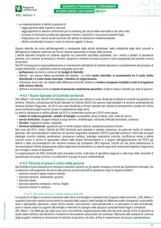 •	 su implementazione di attività a garanzia di:
	 ◦	 raggiungimento delle coperture vaccinali;
	 ◦	 raggiungimento di adesioni performanti per lo screening del cancro della mammella e del colon retto;
	 ◦	 processo di dimissione protetta per agevolare il rientro a domicilio in sicurezza di pazienti fragili;
	 ◦	 integrazione con i servizi sociali comunali nell’ attività di valutazione multidimensionale;
	 ◦	 attività consultoriale di presa in carico di persone oggetto di abuso;
Quanto descritto dà conto dell’eterogeneità e complessità della attività distrettuale, della molteplicità degli attori coinvolti e
dell’approccio integrato realizzato per fornire risposte appropriate ai bisogni delle persone.
L’attività descritta comporta un costante rapporto con prescrittori specialisti ospedalieri, con i medici e pediatri di assistenza
primaria, con i pazienti, le farmacie e i fornitori, attuando in maniera concreta la presa in carico appropriata del paziente cronico
al domicilio.
Nel 2014 proseguirà la responsabilizzazione e l’orientamento dell’attività dei distretti attraverso il consolidamento del processo di
budget distrettuale. In particolare saranno sviluppate azioni per:
•	 perfezionare strumenti e contenuti del budget di distretto;
•	 definire - per ciascun fattore governabile dal distretto - un costo medio aziendale, lo scostamento tra il costo medio
distrettuale e il costo medio aziendale, l’obiettivo di miglioramento;
•	 individuare azioni che, nel rispetto delle differenze territoriali, tendano a rendere omogenee modalità e costi di erogazione
delle diverse attività;
•	 definire e monitorare anche le risorse di personale mediamente assorbite a livello di ciascun distretto per area di governo.

➔ 6.4 I Nuclei Operativi di Controllo territoriali

ASL Milano 1 nel corso del 2013 ha intrapreso un percorso per definire in modo strutturato le attività di controllo da garantire sul
territorio. Pertanto, sull’esempio dei Nuclei Operativi di Controllo (NOC) che operano negli ospedali e le strutture ambulatoriali del
Sistema Sanitario Regionale, nel 2013 sono stati identificati e formati operatori per valutare la tempestività e qualità dei diversi
servizi territoriali erogati nonché il grado di soddisfazione degli utenti.
Le aree di valutazione e verifica attivate nel 2013 si confermano anche per il 2014 come segue:
•	 medici di medicina generale - pediatri di famiglia: accessibilità, tempi di attesa, sedi, carta dei servizi;
•	 servizi domiciliari: ossigeno terapia a lungo termine, ventiloterapia, nutrizione artificiale domiciliare, protesica;
•	 fornitori: magazzino protesi, ortopedie;
•	 forniture ambulatoriali: apparecchi per la ventilo terapia notturna, assistenza protesica minore.
Nel corso del 2014, inoltre, l’attività dei NOC territoriali sarà orientata a valutare l’aderenza, da parte dei medici di medicina
generale, alle raccomandazioni contenute nei percorsi diagnostico terapeutici (PDTA) aziendali condivisi e riferiti alle principali
patologie croniche (diabete, ipertensione, scompenso cardiaco, patologie respiratorie croniche, insufficienza renale e dolore
cronico) anche in termini di appropriato utilizzo delle terapie farmacologiche e, a seguito dell’aggiornamento dei PDTA già
definiti e delle raccomandazioni che verranno emesse dai competenti uffici regionali, nonché da una prima elaborazione di
raccomandazioni riferite all’appropriato utilizzo degli esami di laboratorio, su ulteriori argomenti: endoscopia digestiva, diagnostica
per immagini e esami di laboratorio.
La organizzazione dei NOC territoriali potrà prevedere anche, sulla base di specifiche esigenze e sulla base della necessità di
specializzare più gruppi di lavoro, la costituzione di gruppi di lavoro interdistrettuali.

➔ 6.5 Percorsi di presa in carico delle persone

DPCS 2014 ASL MILANO 1

Nel Distretto trovano attuazione le indicazioni operative coerenti con gli obiettivi strategici e fornite dai Dipartimenti Aziendali, che
si traducono nell’erogazione dei servizi alla persona previsti dai livelli di assistenza lungo le seguenti direttrici:
•	 percorso nascita e salute materno infantile;
•	 percorso bambino, adolescente, giovane;
•	 percorso adulto;
•	 percorso paziente complesso, cronico, fragile;
•	 percorso anziano in struttura.
➔ 6.5.1 Percorso nascita e salute materno-infantile
La nascita di un figlio è un evento importante nella vita di una famiglia e necessita tutto il supporto della comunità. L’ASL Milano 1
supporta il percorso nascita promuovendo la capacità della coppia e della famiglia ad effettuare scelte consapevoli, responsabili,
sane e appropriate; attraverso i propri servizi sanitari, socio-sanitari, socio-assistenziali e, in particolare, la rete consultoriale,
pone in essere azioni di supporto alle famiglie e interventi di sostegno nelle situazioni particolarmente fragili e complesse.
ASL Milano 1 ha effettuato già negli scorsi anni una profonda riorganizzazione della rete dei punti nascita al fine di garantire la
salute della mamma e del bambino e manterrà la rete esistente assicurando nel contempo l’attenzione alla valutazione continua
degli erogatori mediante la misurazione di indicatori di percorso e di esito, al fine di massimizzare sicurezza e appropriatezza.
➔

21

 