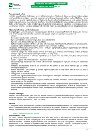 Promozione della salute
L’attività in questa fase della vita è mirata a favorire l’allattamento materno: l’allattamento al seno garantisce un migliore sviluppo
psico-fisico del bambino, migliora il rapporto di coppia mamma-bambino e protegge dalle patologie infettive. ASL Milano 1 lavora
per costruire una comunità in grado di sostenere l’allattamento al seno in tutte le fasi del percorso: dal punto nascita al domicilio.
E’ stato intrapreso il percorso di accreditamento Unicef come Comunità Amica Dei Bambini: tale percorso prevede il coinvolgimento
di attori sanitari/sociosanitari (medici di medicina generale, pediatri di famiglia, personale ospedaliero, personale consultoriale) e
non sanitari del territorio, e prevede la realizzazione di ambienti di vita che favoriscano l’allattamento (es. Baby pit stop-Unicef).
Il Consultorio familiare, i genitori e il neonato
Da tempo Regione Lombardia promuove una riorganizzazione dell’attività consultoriale affinché la rete dei consultori diventi un
punto di riferimento per l’intera famiglia; in particolare a favore delle famiglie con neonati promuove interventi:
•	 educativi
•	 di mediazione e sostegno alla genitorialità
•	 di promozione del benessere della famiglia, della coppia e del bambino,
•	 di presa in carico del sistema famiglia nella sua globalità
•	 di attenzione al benessere dell’individuo in tutte le fasi della vita (nascita, maternità/paternità, educazione dei figli, adolescenza,
situazioni di fragilità con particolare riguardo agli anziani e alle persone con disabilità).
Nel corso del 2014 l’area consultoriale dell’ASL Milano 1 strutturerà la propria attività, oltre che a garanzia del consolidato da
normative istitutive, anche attraverso:
•	 interventi di sostegno alla delicata fase del rientro al lavoro della figura genitoriale di riferimento del bambino, anche con
attenzione ai papà, nel rispetto dei loro impegni lavorativi e dei tempi di vita;
•	 momenti dedicati al confronto tra coloro che si prendono cura dei piccoli, siamo essi genitori, nonni, baby sitter, per favorire
gli scambi tra generazioni;
•	 iniziative a supporto delle funzioni educative e di cura delle relazioni;
•	 attivazione di gruppi di auto mutuo aiuto permette l’attivazione delle risorse personale degli utenti con situazioni di sofferenza
e/o disagio;
•	 promozione dell’allattamento al seno e, per le mamme che non allattano al seno, attività informative per una corretta
alimentazione del bambino;
•	 momenti di confronto e formazione con gli operatori ospedalieri, comunali e del Terzo settore al fine di creare una filiera di
supporto ai nuclei in difficoltà;
•	 coinvolgimento dei Pediatri di Famiglia;
•	 protocolli per la segnalazione tempestiva e la presa in carico precoce di famiglie in difficoltà nell’accudimento del neonato per
problematiche di tipo socio-relazionali;
•	 attività di valutazione psico-diagnostica e di capacità genitoriali, nei confronti di persone che hanno in corso un procedimento
attivato dal tribunale per i minorenni,
•	 consolidamento del progetto relativo all’individuazione e al trattamento della depressione in gravidanza e nel post partum,
attrverso le ormai consolidate equipe di lavoro dedicate alla tematica, impegnate anche in attività di sensibilizzazione e
informazione nei confronti degli altri operatori sanitari, e anche delle associazioni dedicate al sostegno della gravidanza e della
maternità.
Sostegno alla famiglia
In risposta alla crisi economica di questi ultimi anni, Regione Lombardia ha promosso azioni a sostegno di famiglie che versano
in condizioni di povertà: l’area consultoriale dell’ASL Milano 1 è coinvolta nella presa in carico dei bisogni sociosanitari e sociali
attraverso le iniziative regionali Nasko, Cresco e SOStengo.

DPCS 2014 ASL MILANO 1

Adozione
Le attività di valutazione delle domande di adozione e di accompagnamento nella fase post adottiva – dal 2013 attività istituzionale
dell’ASL - continueranno ad essere garantite dal servizio consultoriale del “Il Cerchio” a Baranzate, unendo alle attività di indagine
ai fini del collocamento adottivo (nazionale e internazionale) un’importante vocazione formativa delle coppie adottive aspiranti.
➔ 6.5.2 Bambino adolescente giovane
Promozione della salute
ASL Milano 1 in merito alla promozione della salute per la fascia di età dai 3 ai 18 anni identifica la scuola come interlocutore
privilegiato, nell’ambito del proprio ruolo pedagogico, e ne riconosce il ruolo di leadership nella gestione dei percorsi di salute
nell’ambito scolastico. I programmi di promozione della salute sono basati sui principi del coinvolgimento e dell’empowerment,
dell’educazione tra pari e tendono ad ampliare il numero di scuole aderenti al progetto. L’obiettivo è formare adulti in grado di
scegliere consapevolmente e criticamente e promuovere tra la popolazione più giovane sani stili di vita:
➔

22

 