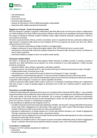 •	 sana alimentazione;
•	 attività fisica;
•	 prevenzione del fumo;
•	 prevenzione delle dipendenze;
•	 supporto ed informazione in tema di affettività-sessualità e responsabilità;
•	 prevenzione delle malattie sessualmente trasmessibili.
Rapporti con le Scuole – Scuole che promuovono salute
Nel 2014 proseguirà il sostegno e progressivo rafforzamento della Rete delle Scuole che Promuovono Salute in collaborazione
con l’Ufficio Scolastico Provinciale di Milano che prevede la diffusione nelle scuole di una metodologia di promozione della salute
che sviluppi le competenze individuali, qualifichi l’ambiente sociale, migliori l’ambiente strutturale e organizzativo, e rafforzi la
comunicazione comunitaria.
Per tutte le scuole del territorio (infanzia, primarie e secondarie), anche non appartenenti alla rete, continuerà la collaborazione
negli interventi di promozione della salute per l’anno scolastico 2013/14 con programmi per favorire sani stili di vita. Ulteriori
attività previste per il 2014 sono:
•	 offerta di consultorio nutrizionale per famiglie di bambini in sovrappeso/obesi;
•	 sostegno e attivazione di nuove iniziative del progetto ‘pedibus’ (oltre 1000 bambini già vanno a scuola a piedi);
•	 valorizzazione nutrizionale della ristorazione scolastica attraverso la formazione delle commissioni mensa e la diffusione di
linee di indirizzo specifiche;
•	 inserimento scolastico e sostegno di alunni con problemi sanitari specifici.

DPCS 2014 ASL MILANO 1

Prevenzione malattie infettive
ASL Milano 1 è dedicata alla prevenzione delle patologie infettive attraverso la profilassi vaccinale: la copertura vaccinale è
importante sia a difesa dell’individuo sia per garantire una minore circolazione di virus nella popolazione. L’offerta vaccinale
prevede la vaccinazione:
•	 esavalente (difterite, tetano pertosse, haemophilus, poliomielite, epatite B);
•	 antipneumococcica, raccomandata dal 2013, utile a prevenire forme gravi di infezioni da pneumococco (sepsi, meningite);
•	 morbillo-parotite-rosolia, nel secondo anno di vita;
•	 antimeningococcica, utile a prevenire forme gravi di infezioni da meningococco C (sepsi, meningite).
•	 antipapillomavirus, raccomandata alle ragazze di 12 anni per prevenire l’insorgenza del cancro alla cervice uterina.
Il servizio vaccinale presenta su tutto il territorio professionalità in grado di fornire informazioni all’utenza per definire piani vaccinali
e supportare scelte consapevoli, in accordo con i sanitari ospedalieri del territorio.
L’attività di prevenzione delle malattie infettive svolta in questi anni si è dimostrata di significativa efficacia per il miglioramento
dello stato di salute, in quanto le patologie oggetto di vaccinazione sono di fatto rare o addirittura assenti in questa fascia di
popolazione.
Prevenzione e cura delle dipendenze
Il trattamento degli adolescenti rappresenta già da alcuni anni una delle priorità di intervento dell’ASL Milano 1: sono aumentate
progressivamente sia l’utenza adolescente, specie nella fascia di età 15-19 anni, sia le collaborazioni fra il Dipartimento Dipendenze
e altri servizi pubblici, del privato sociale e del volontariato, che si occupano di soggetti giovani. Sempre più precocemente
arrivano alla presa in carico anche casi gravi sul piano psicopatologico e sociale, che, per questo motivo, possono essere trattati
prima che il consumo si trasformi in una dipendenza conclamata.
L’area aziendale per le dipendenze sarà impegnata nel 2014 a:
•	 consolidare interventi di prevenzione basati sulla metodologia “Life Skills - peer education “(sviluppo delle abilità ed educazione
tra pari) negli ambiti di aggregazione non istituzionale e nelle scuole di ogni ordine e grado (infatti pervengono sempre più
richieste di intervento sia dalle scuole primarie che dalle scuole dell’infanzia);
•	 potenziare la collaborazione e le sinergie operative con il mondo delle istituzioni educative e con i contesti di aggregazione
informale e spontanea (come ad esempio oratori e associazioni sportive);
•	 sistematizzare l’opera di collegamento fra la rete degli interventi preventivi dell’area delle dipendenze e le azioni di educazione
alla salute promosse dalla rete dei consultori;
•	 sperimentare una modalità di presa in carico precoce di giovani consumatori direttamente presso gli ambiti di aggregazione
naturali, in particolar modo presso alcune specifiche istituzioni educative (come i centri di formazione professionale).
Il consultorio e l’ adolescente
Proseguono nel 2014 le attività consultoriali con l’obiettivo di:
•	 prevenzione;
•	 educazione alla salute;
➔

23

 
