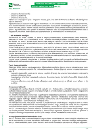 •	 educazione alla responsabilità;
•	 educazione all’affettività;
•	 educazione alla sessualità.
In tutte le sedi sono disponibili spazi e competenze dedicate, quale punto stabile di riferimento ed afferenza delle attività presso
le Scuole del territorio.
In particolare lo spazio adolescenti rivolto ai giovani di età inferiore ai 21 anni con accesso libero e senza necessità di appuntamento,
dovrà essere ripensato alla luce delle caratterizzazioni (adolescenza “liquida”) e delle criticità emergenti (autolesionismo, bullismo,
rapporti con il cibo), oltre che in termini di appeal ambientale; confermando contestualmente l’attenzione particolare all’ascolto dei
giovani e degli adolescenti al fine di garantire un riferimento in merito alla scelta di un comportamento responsabile nelle scelte di
vita personale, relazionale, affettiva e sessuale, coerentemente con gli elementi tipizzanti l’età adolescenziale.
La rete dei Pediatri di famiglia
Nel territorio di ASL Milano 1 operano 125 pediatri di famiglia, garantendo attività di promozione della salute, prevenzione,
diagnosi e cura ad oltre 105.000 bambini tra 0 e 14 anni. L’assistenza pediatrica è garantita alla totalità dei bambini da zero a sei
anni residenti. ASL Milano 1, nel pieno rispetto delle indicazioni di Regione Lombardia e con un’attenzione alla salute dei cittadini
del territorio, tutela la salute dei minori extracomunitari anche irregolari attraverso l’iscrizione al Servizio Sanitario Regionale e
offrendo cure pediatriche.
Più del 50% dei pediatri già operano in forma associata a favore di più di 60.000 bambini assistiti; l’organizzazione in associazione
ha l’obiettivo di offrire agli assistiti una migliore accessibilità e continuità delle prestazioni e ridurre l’utilizzo improprio del Pronto
Soccorso. Nel 2014, su indicazione regionale, l’associazionismo verrà potenziato nell’ottica della Legge 189/2012.
In ordine alla elevata pressione rappresentata dai disturbi psichici e dell’apprendimento in età pediatrica e adolescenziale, nel
2014 proseguono azioni di confronto per definire criteri di priorità e assicurare modalità di erogazione appropriata e tempestiva,
per l’accesso alle prestazioni specialistiche di neuropsichiatria infantile.
Inoltre si intende migliorare la comunicazione tra pediatra di famiglia e medico di medicina generale per facilitare il passaggio
di informazioni cliniche e assistenziali dei ragazzi che passano dall’assistenza pediatrica all’assistenza del medico generalista.
Pronto Soccorso Pediatrico
Dalla analisi dei dati si evince una elevata pressione della popolazione pediatrica al pronto soccorso, principalmente per cause
traumatiche e per patologie respiratorie. Per migliorare l’appropriatezza di utilizzo del pronto soccorso è necessario sviluppare
azioni di
•	 integrazione tra specialisti pediatri, pronto soccorso e pediatria di famiglia che aumentino la comunicazione reciproca e la
condivisione dei percorsi di cura;
•	 riorganizzazione del territorio finalizzata alla costituzione di medicine di gruppo che facilitino l’accessibilità dei pazienti alle
cure territoriali;
•	 incremento dell’empowerment delle famiglie nella gestione delle patologie croniche e delle più comuni affezioni in età
pediatrica.

DPCS 2014 ASL MILANO 1

Neuropsichiatria Infantile
L’emergenza sociale e sanitaria che si sta verificando negli ultimi anni è riferita al disturbo psichico dell’adolescente e del giovane
adulto: ciò implica la necessità di superare l’organizzazione rigida tra servizi dedicati alla neuropsichiatria infantile e alla psichiatria
e tra servizi sanitari e sociosanitari.
ASL Milano 1 è impegnata nella promozione di equipe funzionali integrate tra area psichiatrica e neuropsichiatria, coordinate con
i servizi sociosanitari e sociali per rispondere ai bisogni emergenti e complessi nell’ottica della costruzione di percorsi di cura
integrati e di supporto alla famiglia. A tal fine l’organismo di coordinamento della neuropsichiatria si costituisce quale strumento
di sintesi, promozione e coordinamento della attività e dei servizi.
Nell’ambito dell’innovazione, inoltre, è stato presentato un progetto riferito alla corretta diagnosi e alla presa in carico dei bambini
con sospetto disturbo dell’apprendimento provenienti da paesi stranieri o bilingui; anche questa azione, oltre ad un importante
investimento in termini formativi, richiede una forte integrazione con il mondo della scuola e con i servizi di tutela minori.
Nel 2014 l’ASL Milano 1 porrà particolare attenzione nel definire opportunità territoriali riconducibili alla residenzialità per minori
con disabilità gravissime prevista dalla DGR 856/2013, tenendo conto di significative esperienze di counseulling genitoriale e
accoglienza familiare già implementate in raccordo con le Patologie neonatali delle AA.OO. Buzzi e San Carlo.
Accompagnamento persone disabili all’età adulta
Nel 2013 sono state prese in carico 69 famiglie con congiunti disabili minorenni ed è stato fornito un supporto per l’accesso alla
rete dei servizi sociali e sociosanitari finalizzato alla costruzione di un “progetto di vita” nella fase di passaggio alla maggiore età.
Nel 2014 si intende mettere a sistema l’attività descritta a favore di tutte le famiglie con figli disabili che divengono maggiorenni.

➔

24

 