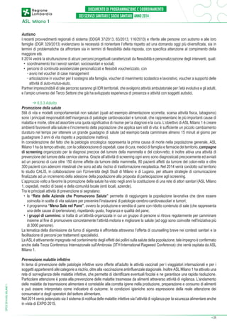 Autismo
I recenti provvedimenti regionali di sistema (DDGR 37/2013, 63/2013, 116/2013) e riferite alle persone con autismo e alle loro
famiglie (DGR 329/2013) evidenziano la necessità di riorientare l’offerta rispetto ad una domanda oggi più diversificata, sia in
termini di problematiche da affrontare sia in termini di flessibilità della risposta, con specifica attenzione al compimento della
maggiore età.
Il 2014 vedrà la strutturazione di alcuni percorsi progettuali caratterizzati da flessibilità e personalizzazione degli interventi, quali:
•	 coordinamento tra i servizi sanitari, sociosanitari e sociali;
•	 percorsi di continuità assistenziale personalizzati e flessibili voucherizzato, con
	 ◦	avvio nel voucher di case management
	 ◦	articolazione in voucher per il sostegno alla famiglia, voucher di inserimento scolastico e lavorativo, voucher a supporto delle
attività di auto-mutuo-aiuto.
Partner imprescindibili di tale percorso saranno gli IDR territoriali, che svolgono attività ambulatoriale per l’età evolutiva e gli adulti,
e l’ampio universo del Terzo Settore che già ha sviluppato esperienza di presenza e attività con soggetti autistici.

DPCS 2014 ASL MILANO 1

➔ 6.5.3 Adulto
Promozione della salute
Stili di vita e modelli comportamentali non salutari (quali ad esempio alimentazione scorretta, scarsa attività fisica, tabagismo)
sono i principali responsabili dell’insorgenza di patologie cardiovascolari e tumorali, che rappresentano le più importanti cause di
malattia e morte, oltre ad assorbire una quota significativa di risorse per la diagnosi e la cura. L’obiettivo di ASL Milano 1 è creare
ambienti favorevoli alla salute e l’incremento della popolazione che applica sani stili di vita: è sufficiente un piccolo cambiamento
duraturo nel tempo per ottenere un grande guadagno di salute (ad esempio basta camminare almeno 15 minuti al giorno per
guadagnare 3 anni di vita rispetto a popolazione inattiva).
In considerazione del fatto che la patologia oncologica rappresenta la prima causa di morte nella popolazione generale, ASL
Milano 1 ha da tempo attivato, con la collaborazione di ospedali, case di cura, medici di famiglia e farmacie del territorio, campagne
di screening organizzato per la diagnosi precoce del tumore della mammella e del colon-retto; è inoltre attiva una attività di
prevenzione del tumore della cervice uterina. Grazie all’attività di screening ogni anno sono diagnosticati precocemente ed avviati
ad un percorso di cura oltre 150 donne affette da tumore della mammella, 80 pazienti affetti da tumore del colon-retto e oltre
300 pazienti con adenomi intestinali che sono ad alto rischio di trasformazione neoplastica. Nel 2014 verrà condotto sul territorio
lo studio CALIS, in collaborazione con l’Università degli Studi di Milano e di Lugano, per attuare strategie di comunicazione
finalizzate ad un incremento della adesione della popolazione alla proposta di partecipazione agli screening.
L’approccio volto a favorire la promozione della salute ha visto negli anni la costituzione di una rete di attori sanitari (ASL Milano
1, ospedali, medici di base) e della comunità locale (enti locali, aziende).
Tra le principali attività di prevenzione si segnalano:
•	 la “Rete delle Aziende che Promuovono Salute” permette di raggiungere la popolazione lavorativa che deve essere
coinvolta in scelte di vita salutare per prevenire l’instaurarsi di patologie cerebro-cardiovascolari e tumori;
•	 il programma “Meno Sale nel Pane”, ovvero la produzione e vendita di pane con ridotto contenuto di sale (che rappresenta
una delle cause di ipertensione), rispettando gusto, fragranza e qualità del pane;
•	 i gruppi di cammino: si tratta di un’attività organizzata in cui un gruppo di persone si ritrova regolarmente per camminare
insieme al fine di promuovere concretamente l’attività motoria e migliorare la salute (ad oggi sono coinvolte nell’iniziativa più
di 3000 persone).
La tematica della dismissione da fumo di sigaretta è affrontata attraverso l’offerta di counselling breve nei contesti sanitari e la
facilitazione di percorsi per trattamenti specialistici.
La ASL è attivamente impegnata nel contenimento degli effetti dei pollini sulla salute della popolazione: tale impegno è confermato
anche dalla Terza Conferenza Internazionale sull’Ambrosia (3TH International Ragweed Conference) che verrà ospitata da ASL
Milano 1.
Prevenzione malattie infettive
In tema di prevenzione delle patologie infettive sono offerte all’adulto le attività vaccinali per i viaggiatori internazionali e per i
soggetti appartenenti alle categorie a rischio, oltre alla vaccinazione antinfluenzale stagionale. Inoltre ASL Milano 1 ha attivato una
rete di sorveglianza delle malattie infettive, che permette di identificare eventuali focolai e ne garantisce una rapida risoluzione.
Particolare attenzione è posta alla prevenzione delle malattie trasmesse da alimenti attraverso attività di vigilanza. L’andamento
delle malattie da trasmissione alimentare è correlabile alla corretta igiene nella produzione, preparazione e consumo di alimenti
e può essere interpretato come indicatore di outcome: le condizioni igieniche sono espressione della reale attenzione dei
consumatori e degli operatori del settore alimentare.
Nel 2014 verrà potenziato sia il sistema di notifica delle malattie infettive sia l’attività di vigilanza per la sicurezza alimentare anche
in vista di EXPO 2015.
➔

25

 