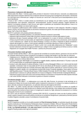 Prevenzione e trattamento delle dipendenze
Nell’età adulta ASL Milano 1 individua quale ambito prioritario di intervento il mondo del lavoro, ricercando una collaborazione
delle organizzazioni sindacali e datoriali al fine di realizzare interventi che promuovano il protagonismo dei lavoratori, individuando
fra di essi figure tutor di riferimento per i colleghi e di raccordo con i servizi SerT e Noa (servizi per le tossicodipendenze e per le
alcool dipendenze).
Il ricorso ai SerT e NOA si è andato sempre più diversificando sia per tipologia che per livello di gravità, comprendendo:
tossicodipendenti, alcol dipendenti, poliassuntori, farmacodipendenti, giocatori d’azzardo patologici, soggetti dipendenti da
internet o da shopping compulsivo e utenti che per varie ragioni si presentano per accertamenti sulla presenza o meno di un
comportamento di addiction con diversi livelli di gravità.
Ciò ha necessitato la differenziazione delle modalità di trattamento per rispondere in modo adeguato e flessibile a esigenze
diverse: a tal fine, nel 2014 sarà introdotto uno strumento di valutazione di gravità, che è stato sperimentato estesamente nel 2013
presso i SerT e Noa di ASL Milano1.
Nel 2014 in particolare verrà prestata particolare attenzione a:
•	 trattamento della comorbilità psichiatrica, con particolare riferimento ai disturbi di personalità;
•	 trattamento degli accertamenti richiesti dalle commissioni mediche locali per la revisione della patente di guida;
•	 trattamento del gioco d’azzardo patologico (GAP), con la realizzazione di un piano di intervento territoriale di contrasto,
d’intesa con gli enti locali e il privato sociale, per implementare e sviluppare interventi di cura e prevenzione, anche ampliando
i punti di riferimento per i cittadini dai due attuali (Parabiago e Corsico) a tre (Rho) e integrando le attività consultoriali a
supporto alle famiglie al cui interno vi siano giocatori patologici con particolare attenzione ai nuclei con figli minori;
•	 prosecuzione della pluriennale esperienza di ‘Salute e Lavoro’ che si avvale della collaborazione dei “moltiplicatori”, ovvero
lavoratori selezionati e formati che fungono da riferimento per i colleghi in tema di accoglienza ed indirizzo ai servizi, in stretta
integrazione con il progetto Work Health Promotion - aziende che promuovono salute.
Il Consultorio familiare rivolto agli adulti
I consultori familiari dell’ASL Milano 1, oltre che a garanzia del consolidato da normative istitutive, opereranno nel corso del 2014
per sviluppare ulteriormente le proprie competenze di accoglienza e sostegno alle famiglie in ogni fase della vita, attraverso:
•	 l’integrazione con lo “Sportello unico Welfare”, potendo concorrere alla definizione compiuta della funzione di accoglienza delle
famiglie, valutazione e indirizzo della domanda;
•	 il supporto al care giver nelle famiglie in cui è presente un soggetto disabile, ampliando ulteriormente le 119 prese in carico del
2013 di contesti familiari con problematiche legate alla disabilità;
•	 la presa in carico delle situazioni di violenza domestica, in rete con la clinica Mangiagalli di Milano e con i servizi sociali dei presidi
ospedalieri, monitorando il dato non trascurabile del 2013 che ha visto attivato già 209 situazioni e portando a sistema di rete e
integrazione i protocolli operativi per il contrasto al fenomeno della violenza di genere, sottoscritti con i Comuni di Corsico e Cerro
Maggiore in qualità di capofila, con il coinvolgimento di tutti gli Uffici di piano, le aziende ospedaliere, il terzo settore, la Procura
della Repubblica presso il Tribunale di Busto Arsizio e l’Ufficio Scolastico Provinciale. Nel 2014 ASL Milano 1 intende sviluppare
protocolli locali in coerenza con quelli già sottoscritti con il Comune di Magenta e l’Ambito territoriale di Garbagnate Milanese;
•	 l’attivazione di gruppi di auto-mutuo-aiuto come strumento efficace di condivisione e di empowerment della capacità individuali
e del nucleo familiare finalizzate a incrementare la gestione di situazioni complesse.

DPCS 2014 ASL MILANO 1

Conciliazione famiglia - lavoro
A partire dal 2011 ASL Milano 1, in collaborazione con le altre ASL della Provincia, ha promosso la rete territoriale per la
Conciliazione di Milano che ha avuto tra gli obiettivi quello di sostenere la costruzione e lo sviluppo di un sistema di politiche e di
azioni volte alla conciliazione famiglia-lavoro, con particolare attenzione alle esigenze del territorio.
ASL Milano 1 ha, altresì, lavorato sulla dote conciliazione–servizi alla persona e ha provveduto ad istituire uno sportello di
consulenza e perfezionamento delle istruttorie per le cittadine/i aventi diritto alla dote, come sostegno alla conciliazione famiglialavoro dei genitori che rientrano al lavoro dopo un il congedo per la nascita di un figlio, attraverso la concessione di un rimborso
sull’acquisto di servizi di cura e conciliazione.
Per il 2014, come da indicazioni di Regione Lombardia (DGR 1081/2013), si opererà per creare una rete di partners pubblicoprivato in grado di recepire e promuovere politiche concrete per la conciliazione famiglia-lavoro, potenziando sul territorio percorsi
di welfare integrativo aziendale e prassi di contrattazione di secondo livello.
Inclusione sociale
Nel 2014 l’esperienza condotta con le annualità precedenti dei Piani di Inclusione Sociale, con particolare riguardo alla sinergia
operativa strutturata con l’Amministrazione Penitenziaria (Casa di reclusione di Bollate, Ufficio per l’Esecuzione Penale Esterna
di Milano e Pavia e l’Ufficio servizi Sociali Minori di Milano) si consoliderà nella definizione del nuovo Piano che avrà nell’Agente
di rete, negli Sportelli territoriali e nella dote unica lavoro le coordinate determinanti, unitamente alla sistematizzazione dei
progetti di housing sociale avviati negli anni precedenti.
➔

26

 