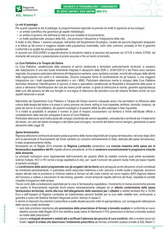 Le reti di patologia
Per quanto riguarda le reti di patologia, la programmazione regionale ha previsto tre livelli di approccio al suo sviluppo:
•	 un ambito scientifico che garantisce gli aspetti metodologici,
•	 un ambito di governo che definisce la rete e la sua modalità di funzionamento;
•	 un livello assistenziale, precipuo della ASL, che promuove l’attuazione e l’integrazione della rete.
A livello di ASL Milano 1 saranno sviluppati, nell’ambito del Dipartimento Oncologico, l’analisi dei percorsi diagnostici terapeutici
e di follow up dei tumori a maggiore impatto nella popolazione (mammella, colon retto, polmone, prostata) al fine di garantire
l’uniformità e la qualità dei processi assistenziali.
In accordo con ACEU/AREU si approfondiranno le tematiche relative al percorso del paziente con ICTUS e infarto STEMI, dal
momento del soccorso o presentazione al pronto soccorso e fino al rientro al domicilio.
Le Cure Palliative e la Terapia del Dolore
Le Cure Palliative, caratterizzate dalla presenza di servizi residenziali e domiciliari particolarmente strutturati, si prestano
alla realizzazione di una rete locale fortemente integrata in attuazione della DGR n. IX/4610/2012 e del Piano socio sanitario
regionale che propone particolare attenzione all’integrazione sanitaria, socio sanitaria e sociale, nonché allo sviluppo delle attività
delle organizzazioni non profit e di volontariato. Occorre sviluppare forme di coordinamento tra gli hospice, e una maggiore
integrazione con i livelli ospedalieri specialistici e con i MMG. Particolare attenzione merita lo sviluppo delle Cure Palliative
domiciliari attraverso l’identificazione di percorsi di base e specialistici caratterizzati da flessibilità e tempestività della presa in
carico e attraverso l’identificazione dei ruoli dei diversi profili sanitari, in grado di ottimizzare le risorse, garantire appropriatezza
delle cure alla persona ed alla sua famiglia in una logica di attenzione del prendersi cura del sistema familiare anche nei suoi
aspetti relazionali e sociali.

DPCS 2014 ASL MILANO 1

Nell’ambito dei Dipartimento Cure Palliative e Terapia del Dolore saranno sviluppate azioni che permettano la diffusione della
cultura della terapia del dolore e la presa in carico precoce nei diversi setting di cura (ospedale, territorio, domicilio, hospice), da
parte dei servizi di cure palliative, dei pazienti oncologici e di pazienti affetti da altre patologie in fase inguaribile.
Vi è inoltre la possibilità di ampliare il numero di posti di hospice sociosanitario sul territorio a fronte dell’attuale offerta a
completamento della rete ben sviluppata di servizi di Cure Palliative.
Particolare attenzione sarà inoltre posta allo sviluppo coordinato dei servizi ospedalieri, ambulatoriali e territoriali per il trattamento
del dolore, non solo del dolore oncologico e del dolore post-chirurgico, ma anche del dolore cronico benigno, garantendo la piena
attuazione della Legge 38.
Spesa farmaceutica
Rigorosa attenzione continuerà ad essere posta al governo delle risorse disponibili per la spesa farmaceutica: nel corso degli ultimi
anni la percentuale di finanziamento del fondo sanitario cui concorre ordinariamente lo Stato, dedicata alla spesa farmaceutica,
è stato progressivamente ridotta.
Nonostante ciò, le Regole 2014 emanate da Regione Lombardia consentono una crescita massima della spesa per la
farmaceutica ospedaliera del 8% rispetto all’anno precedente, al fine di sostenere economicamente la progressiva crescita
della domanda.
Le principali motivazioni sono rappresentate dall’incremento dei pazienti affetti da malattie croniche quali artrite reumatoide,
sclerosi multipla, HCV e HIV (ormai a lunga aspettativa di vita), per i quali il turnover dei pazienti risulta molto più basso rispetto
ai pazienti oncologici.
La condivisione delle azioni programmate con gli erogatori del territorio sarà perseguita anche attraverso vincoli contrattuali
da monitorare periodicamente: in particolare andrà assicurata l’aderenza a tutti i percorsi a livello locale e regionale, dovranno
essere attivate tutte le procedure di rimborso relative ai farmaci ad alto costo inserite nel nuovo registro AIFA (Agenzia Italiana
del Farmaco) e sottese a meccanismi di risk-sharing, garantiti i vincoli temporali rispetto dell’invio dei flussi, rispettate le corrette
modalità d’erogazione delle terapie.
Tenuto conto delle considerazioni esplicitate per la voce di farmaceutica ospedaliera, l’incremento di risorse economiche previsto
nel quadro di finanziamento regionale dovrà essere necessariamente collegata ad un attento contenimento della spesa
farmaceutica territoriale, anche alla luce dell’allargamento delle esenzioni per i cittadini a reddito familiare fino a 18.000
Euro e dell’impegno di Regione Lombardia ad implementare percorsi facilitati per la cura delle malattie rare, continuando a
garantire a carico del Sistema Sanitario Regionale anche i farmaci in classe C.
In termini di interventi che orientino il prescrittore a scelte attuate secondo criteri di appropriatezza, con conseguente riallocazione
delle risorse a livello territoriale:
•	 sarà data prioritaria importanza alla promozione della prescrizione di farmaci a brevetto scaduto in conformità al nuovo
obiettivo previsto dalle Regole 2014 che identifica quale valore di riferimento il 72% (prescrizioni di farmaci a brevetto scaduto
sul totale delle prescrizioni);
•	 saranno sviluppati strumenti e metodi atti a verificare l’aderenza dei percorsi di cura condivisi; oltre a rendere ancor più
fruibili i report di sintesi che descrivono l’andamento prescrittivo dei farmaci a brevetto scaduto a livello di ASL Milano 1,
➔

27

 