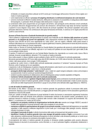 di Distretto e di singolo prescrittore (utilizzati nel 2013 anche per il monitoraggio dell’accordo di Governo Clinico siglato con i
medici di medicina generale;
•	 verrà implementato ed affinato il processo di budgeting distrettuale e la definizione/valutazione dei costi standard;
•	 verranno monitorate le differenti modalità distributive, effettuando la valutazione di accessibilità e di adeguatezza delle terapie
farmacologiche, in particolare riferite all’impegno della distribuzione in doppio canale.
La condivisione delle azioni programmate con gli erogatori del territorio, sarà perseguita anche attraverso vincoli contrattuali,
con particolare attenzione all’aggiornamento dei prontuari alla dimissione e all’inserimento negli stessi dei farmaci biosimilari
a pazienti di nuova diagnosi (“drug naive”), oltre alla revisione dei prontuari ospedalieri. Nei prontuari ospedalieri verrà posta
particolare attenzione ai farmaci che contribuiscono alla spesa farmaceutica territoriale, in coerenza con le regole prescrittive ed
i profili di costo territoriali.

DPCS 2014 ASL MILANO 1

Accesso al Pronto Soccorso e Continuità Assistenziale (ex guardia medica)
Tutte le politiche di miglioramento dell’appropriatezza di accesso sono finalizzate sia alla riduzione della pressione sui pronto
soccorso sia alla riduzione dei ricoveri non appropriati. I dati a disposizione mostrano che oltre il 90% degli accessi in Pronto
Soccorso (circa 300.000 nel 2013) sono rappresentati da “codici minori”, cioè non urgenti o differibili; inoltre questi accessi si
verificano nelle stesse ore in cui la pressione dei codici in urgenza (gialli/rossi) è massima, polarizzando le risorse del pronto soccorso,
aumentando i tempi di attesa ed i ricoveri inappropriati.
Inoltre è attivo un Servizio di Continuità Assistenziale (ex Guardia Medica) che garantisce alle persone la continuità dell'assistenza
sanitaria di base per prestazioni non differibili, negli orari in cui il medico ed il pediatra non sono disponibili (tutti i giorni dalle 20 alle
8 e nei prefestivi e festivi diurni).
Vi operano 70 medici ed è organizzato con una Centrale Medica Operativa che, rispondendo a un numero verde, riceve e filtra le
chiamate, fornendo consigli telefonici, attivando il 118 o inviando un medico al domicilio.
Sono inoltre presenti, in ciascun distretto nei giorni prefestivi e festivi, dal 2010, gli ambulatori di continuità assistenziale.
Nel periodo gennaio/settembre 2013 sono state evase oltre 65.000 chiamate, con 10.000 visite al domicilio. Gli ambulatori prefestivi
e festivi, nello stesso periodo, hanno erogato 12.000 prestazioni.
La gestione dei «codici minori» e l’attività della continuità assistenziale consentono di “contenere” l’accesso improprio al Pronto
Soccorso, porta di ingresso per le cure ospedaliere.
L’esperienza in atto ad Abbiategrasso di gestione integrata dell’ambulatorio codici bianchi con la continuità assistenziale mostra un
abbattimento dei tempi di attesa per i codici minori; si intende pertanto:
•	 proseguire attività degli ambulatori “codici bianchi”, dove i malati non urgenti vengono sottoposti a visita e prima terapia e
successivamente rinviati al curante per accertamenti/approfondimenti;
•	 ampliare la positiva esperienza di collaborazione attiva ad Abbiategrasso presso il presidio ospedaliero di Magenta;
•	 mantenere l’attività ambulatoriale nelle sedi di continuità assistenziale;
•	 avviare percorsi sperimentali di gestione integrata degli accessi impropri, previa condivisione di protocolli operativi e soluzioni
organizzative tra medici di medicina generale, pediatri di famiglia, medici di continuità assistenziale e medici di pronto soccorso,
anche alla luce della riorganizzazione del territorio in gruppi di cure primarie come delineato dalla Legge Balduzzi (L 189/2012).
La rete dei medici di medicina generale
Nel territorio di ASL Milano 1 lavorano 611 medici di medicina generale che garantiscono attività di promozione della salute,
prevenzione, diagnosi e cura a circa 820.000 persone. La maggior parte dei medici (445) operano in forme associative e garantiscono
l’assistenza a circa 670.000 assistiti.
Come per i pediatri di famiglia, la costituzione di gruppi territoriali di medici che lavorano in associazione rappresenta l’evoluzione
e il rafforzamento delle cure territoriali anche attraverso il fondamentale contributo di altri operatori sanitari, permettendo cosi di
realizzare interventi di medicina di iniziativa, di gestione delle cronicità e delle complessità e di supporto alla domiciliarietà. ASL
Milano 1, in condivisione con i medici nel 2014 dovrà:
•	 predisporre una proposta condivisa di riorganizzazione territoriale della rete coerente con la legge 189/2012, secondo il
modello delle aggregazioni funzionali territoriali e delle unita complesse di cure primarie;
•	 mantenere e ampliare la sperimentazione dei gruppi di cure primarie avanzate, caratterizzati dall’integrazione con specialisti
ospedalieri e dalla capacità di effettuare diagnostiche di primo livello per il monitoraggio delle patologie croniche, valutando
indicatori di processo e di esito;
•	 coinvolgere il personale di studio in attività di promozione della salute ed empowerment del paziente cronico;
•	 identificare il medico di medicina generale come case manager del paziente cronico e fragile e promuovere il suo ruolo
nella valutazione multidimensionale finalizzata all’erogazione di servizi domiciliari e alla dimissione protetta per un rientro sicuro
al domicilio, anche attraverso la condivisione del progetto di governo clinico.
Il coinvolgimento del medico di medicina generale nel processo di dimissione protetta ospedaliera potrà avvenire attraverso
l’implementazione di strumenti di comunicazione, anche informatici, e, in casi di particolare fragilità e complessità, direttamente in
ospedale.
➔

28

 