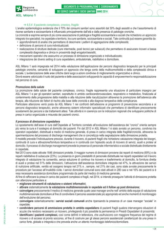 ➔ 6.5.4 Il paziente complesso, cronico, fragile
L’analisi epidemiologica evidenzia che il 70% dei consumi sanitari sono assorbiti dal 30% degli assistiti e che l’assorbimento di
risorse sanitarie e sociosanitarie è influenzato principalmente dall’età e dalla presenza di patologie croniche.
La cronicità si esprime sempre di più come associazione di patologie e fragilità sociosanitarie e sociali che richiedono un approccio
integrato tra specialisti, tra ospedale e territorio, tra cure sanitarie, sociosanitarie e sociali. Tale continuità può essere garantita da:
•	 approfondimenti di analisi che permettano di descrivere i pattern di aggregazione della complessità;
•	 definizione di percorsi di cura individualizzati;
•	 realizzazione di strutture dedicate (cure intermedie, posti tecnici per subacuti) che permettano di assicurare ricoveri a bassa
complessità diagnostica e clinica in prossimità degli erogatori/assistiti;
•	 meccanismi operativi che assicurino un processo di dimissione organizzato e individualizzato;
•	 integrazione dei diversi setting di cura ospedaliero, ambulatoriale, riabilitativo e domiciliare.
ASL Milano 1 sarà impegnata nel 2014 nella valutazione dell’applicazione dei percorsi diagnostico terapeutici per le principali
patologie croniche, cercando di sviluppare un approccio che tenga conto della multicomorbidità e della complessità clinica e
sociale. L’evidenziazione delle aree critiche darà luogo a azioni condivise di miglioramento organizzativo e clinico.
Dovrà essere valorizzato il ruolo del paziente e delle associazioni sviluppando le capacità di empowerment e responsabilizzazione
nel percorso di cura.

DPCS 2014 ASL MILANO 1

Promozione della salute
La promozione della salute del paziente complesso, cronico, fragile rappresenta una situazione di particolare impegno per
ASL Milano 1 e per gli operatori sanitari, soprattutto in ambito cardiocerebrovascolare, respiratorio e metabolico, finalizzata al
contenimento della progressione della malattia e alla riduzione delle riacutizzazioni attraverso la promozione dell’aderenza alla
terapia, alla riduzione dei fattori di rischio alla base delle cronicità e alla diagnosi tempestiva delle complicanze.
Particolare attenzione verrà posta da ASL Milano 1 nei confronti dell’adesione ai programmi di prevenzione secondaria e ai
percorsi diagnostico terapeutici, anche attraverso sistemi informativi specializzati che permettano di identificare precocemente
scostamenti dai percorsi e dai trattamenti attesi. Tale attività è in coerenza con le indicazioni regionali che sviluppano politiche di
presa in carico organizzata e misurata dei pazienti cronici.
Il processo di dimissione ospedaliera
Lo spostamento dell’asse di cura dall’Ospedale al Territorio correlato all’evoluzione dell’assistenza dei “cronici” orienta sempre
più verso la cura e il sostegno al domicilio dei pazienti. Fin dal 2012 in ASL Milano 1 è stato avviato un percorso, condiviso tra
operatori ospedalieri, distrettuali e medici di medicina generale, di presa in carico integrata delle fragilità/cronicità, attraverso la
sperimentazione del processo di discharge management che si concretizza nella segnalazione della dimissione protetta.
Il modello prevede l’individuazione precoce, durante il ricovero, di pazienti fragili che richiedono valutazione integrata dei bisogni,
continuità di cura e attivazione/fornitura tempestiva e in continuità con l’episodio acuto di ricovero di servizi, ausili e protesi al
domicilio. Il processo di discharge management prevede la presenza di personale infermieristico e sociale distrettuale direttamente
in ospedale.
Nel 2013 sono state attivate 1646 dimissioni protette. Il maggior numero di dimissioni proviene dai reparti di medicina (69%) e da
reparti riabilitative di subacuzie (23%). La presenza in giorni prestabiliti di personale distrettuale nei reparti ospedalieri ed il lavoro
integrato di valutazione ha consentito, senza soluzione di continuo tra ricovero e trasferimento al domicilio, la fornitura diretta
di ausili e protesi nel 51% delle dimissioni, l’attivazione dell’assistenza domiciliare integrata nel 47%, la attivazione dei servizi
di nutrizione artificiale, ventilo ed ossigeno terapia nel 21% e , sempre, nel 21% dei casi, sono state avviate precocemente le
procedure per l’accesso all’invalidità civile. I servizi domiciliari comunali sono stati attivati in 280 casi e nel 16% dei pazienti si è
resa necessaria assistenza domiciliare programmata da parte del medico di medicina generale.
Al fine di rafforzare la presa in carico dei pazienti complessi e fragili, nel 2014, si intende proseguire l’attività di dimissione protetta
con attenzione particolare a:
•	 migliorare strumenti di valutazione e sistemi informativi;
•	 attivare sistematicamente la valutazione multidimensionale in ospedale ed il follow up post dimissione;
•	 coinvolgere precocemente il medico di medicina generale quale case manager anche nell’ ambito della equipe di valutazione
multidimensionale domiciliare al fine di condividere il percorso assistenziale più appropriato ed anche momenti di monitoraggio
dell’evoluzione del percorso;
•	 coinvolgere sistematicamente i servizi sociali comunali anche ripensando la presenza di un case manager “sociale” in
ospedale;
•	 condividere percorsi di ammissione protetta in ambito ospedaliero di pazienti fragili qualora intervengano situazioni di
acuzie che rendono necessario un ricovero, privilegiando il più possibile la permanenza in Presidi Ospedalieri di prossimità;
•	 identificare i pazienti complessi, così come definiti in letteratura, che usufruiscono con maggiore frequenza del regime di
ricovero o di accessi al pronto soccorso, al fine di costruire per gli stessi percorsi assistenziali caratterizzati da una presa in
carico forte, globale e integrata e che preveda anche un attento monitoraggio telefonico/domiciliare.
➔

29

 