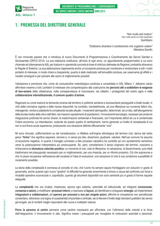 1. PREMESSA DEL DIRETTORE GENERALE
“Non multa sed multum”

(Non molte parole ma molto significato)

Quintiliano

“Dobbiamo diventare il cambiamento che vogliamo vedere”
Mahatma Gandhi
È con rinnovato piacere che vi introduco al nuovo Documento di Programmazione e Coordinamento dei Servizi Sanitari e
Sociosanitari (DPCS 2014). La sua redazione costituisce, all’inizio di ogni anno, un appuntamento programmatico a cui sono
chiamate ad ottemperare le ASL per tradurre in operatività concreta le linee di indirizzo delineate da Regione Lombardia attraverso
le Regole di Sistema. La sua elaborazione rappresenta anche un’occasione preziosa per monitorare e rendicontare a tutti i nostri
portatori di interesse, in modo chiaro e trasparente, quanto è stato realizzato nell’annualità conclusa, per osservarne gli effetti e i
risultati conseguiti e per pensare alle azioni di miglioramento possibili.
Valutazione e previsione che, come da consuetudine metodologica condivisa e consolidata in ASL Milano 1, abbiamo voluto
affrontare insieme a tutti i portatori di interesse che compartecipano alla costruzione dei percorsi atti a soddisfare le esigenze
di ben-essere della cittadinanza, nella consapevolezza di riconoscere, nei cittadini, i protagonisti del nostro agire e nella
collaborazione interistituzionale, il comune quadro d’azione.
Ragionare su come tradurre la domanda emersa dal territorio in politiche sanitarie e sociosanitarie perseguibili a livello locale, in
virtù della normativa vigente e delle risorse disponibili, ha condotto, inevitabilmente, ad una riflessione sui numerosi fattori che,
interagendo, rendono palpitante la complessità sociale attuale: i mutamenti demografici, determinati, da un lato, dall’allungamento
della durata media della vita e dall’altro, dai massicci spostamenti di popolazioni; i rinnovamenti tecnologici, necessari per produrre
integrazione profonda fra servizi diversi; le trasformazioni ambientali e finanziarie, con l’importante deficit da cui è contaminata
l’intera economia. Le interrelazioni, scaturite da questo quadro di cambiamenti, hanno generato un livello di complessità di cui
non si era finora avuta esperienza, producendo una situazione definita diffusamente “crisi”.
Mi sono ritrovato, soffermandomi su tali considerazioni, a riflettere sull’origine etimologica del termine crisi: deriva dal verbo
greco “krino” che significa separare, cernere e, in senso più lato, discernere, giudicare, valutare. Nell’uso comune ha assunto
un’accezione negativa, in quanto il travaglio connesso a tale processo valutativo ha condotto ad uno spostamento semantico
verso la polarizzazione interpretativa più preoccupante. Se, però, consideriamo il senso originario del termine, riusciamo a
rintracciarne la sfumatura valoriale positiva: un momento di crisi, cioè di riflessione, di valutazione, di discernimento, può infatti
trasformarsi nel presupposto necessario per un miglioramento, per una rinascita, per un rifiorire prossimo. Ciò che sopravvive e
che mi piace recuperare nell’essenza del vocabolo è l’idea di evoluzione: una situazione di crisi è una condizione suscettibile di
mutamento possibile.

DPCS 2014 ASL MILANO 1

La storia della complessità è connessa al concetto di crisi, che l’uomo ha sempre saputo fronteggiare con soluzioni in grado di
governarla, anche quando ogni nuovo “gradino” di difficoltà ha generato smarrimento e timore a causa del confronto con forze e
modalità operative sconosciute e, soprattutto, quando gli strumenti disponibili non sono sembrati più in grado di fornire risposte
adeguate.
La complessità che ora incalza, impetuosa, sprona ogni sistema, aziendale ed istituzionale, ad integrare conoscenze,
consenso e azioni, a modificare i processi interni, a ripensare al layout, ad identificare e sviluppare sinergie, ad implementare
integrazioni e collaborazioni, ad operare per processi e non per singole azioni, affinché le competenze non parcellizzate
consentano, attraverso una logica di sussidiarietà orizzontale e verticale, sia di elevare il livello degli standard qualitativi dei servizi
giá erogati, sia di renderli meglio rispondenti alle nuove e molteplici istanze.
Porre la persona al centro permane come cardine necessario per affrontare, con l’ottimismo della volontà e la forza
dell’integrazione, il rinnovamento in atto. Significa creare i presupposti per risvegliare le motivazioni aziendali e personali,
➔

3

 