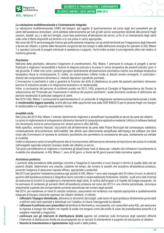 La valutazione multidimensionale e l’orientamento integrato
La valutazione multidimensionale (VMD) del bisogno, già oggetto di sperimentazione nel corso degli anni precedenti per gli
utenti dell’assistenza domiciliare, verrà adottata estensivamente per tutti gli altri servizi sociosanitari destinati alle persone fragili
(anziani, disabili, ecc.) e alle loro famiglie, come fase preliminare all’attivazione dei servizi, ai fini di un orientamento degli utenti
sulle unità d’offerta disponibili sul territorio e di una presa in carico appropriata.
Nel corso del 2014 verrà proseguito il lavoro già proficuamente intrapreso con gli ambiti territoriali per l’integrazione degli interventi
a favore dei cittadini, a partire dalla rilevazione congiunta dei loro bisogni e dalla definizione sinergica fra operatori di ASL Milano
1 e operatori comunali di progetti individuali di assistenza e supporto. Verrà inoltre avviato il coinvolgimento attivo del medico di
medicina generale.
Psichiatria
Nell’area della psichiatria, attraverso l’organismo di coordinamento, ASL Milano 1 promuove lo sviluppo di progetti e servizi
finalizzati a migliorare l’accessibilità e favorire la diagnosi precoce e la presa in carico tempestiva dei pazienti psicotici gravi in
età giovanile. È infatti noto come i pazienti giungano tardivamente all’osservazione psichiatrica mentre una strategia terapeutica
tempestiva riduce la cronicizzazione. È, inoltre, da implementare l’offerta rivolta ai disturbi emotivi emergenti, in particolare i
disturbi del comportamenti alimentare e i disturbi depressivi soprattutto perinatali.
L’innovazione in psichiatria è volta a garantire la fruizione dei diritti di cittadinanza da parte dei pazienti psichiatrici attraverso
percorsi di inclusione sociale e di integrazione lavorativa e di residenzialità.
Infine, a conclusione del percorso di confronto avviato nel 2013, l’ASL proporrà al Consiglio di Rappresentanza dei Sindaci la
sottoscrizione del “Protocollo per l’inserimento in struttura dei pazienti psichiatrici”, quale strumento condiviso di definizione dei
percorsi residenziali di particolari categorie di utenti.
Nel 2014 l’ASL Milano 1 promuoverà la sperimentazione di un protocollo di integrazione sanitaria-sociosanitaria-sociale a livello
di residenzialità leggera assistita, anche alla luce delle opportunità rese dalla DGR 856/2013 per le persone fragili con bisogno
di residenzialità e di supporto sociosanitario minimo.

DPCS 2014 ASL MILANO 1

Invalidità civile
Nel Corso del 2014 ASL Milano 1 intende ulteriormente migliorare e semplificare l’accessibilità ai servizi da parte dei cittadini.
Le azioni di miglioramento si svilupperanno attraverso interventi di cooperazione applicativa mediante l’utilizzo di software dedicati
che favoriscano anche la comunicazione tra i diversi servizi e uffici dell’ASL.
Nello specifico, verranno rilasciati i documenti utili all’ottenimento da parte delle Polizie Municipali del contrassegno viabilistico
contestualmente all’accertamento dell’invalidità: tale attività sarà ulteriormente semplificata dall’impiego del software che darà
modo alle Commissioni di riportare le condizioni psicofisiche che permettono la concessione del pass, direttamente sul verbale
di invalidità.
Inoltre si attueranno azioni di semplificazione atte al riconoscimento dell’esenzione attraverso la trascrizione del codice di invalidità
nell’anagrafe regionale evitando l’accesso diretto del cittadino ai servizi.
Tali azioni permetteranno di migliorare o mantenere gli attuali tempi medi di attesa per i cittadini che richiedono l’accertamento di
invalidità che attualmente, in ASL Milano 1, sono di 60 giorni, a fronte dei 90 giorni previsti dalla normativa vigente.
Assistenza protesica
L’aumento della prevalenza delle patologie croniche e l’esigenza di rispondere a nuovi bisogni in termini di qualità della vita dei
pazienti disabili, determinano una crescita, costante nel tempo, del numero di assistiti che accedono all’assistenza protesica,
ponendo l’esigenza di assicurare risposte efficaci, appropriate e sostenibili.
Nel 2013 per garantire l’assistenza protesica agli assistiti di ASL Milano 1 sono stati impiegati oltre 25 milioni di euro; le attività di
governo dell’assistenza protesica e integrativa hanno coinvolto e responsabilizzato fortemente i distretti, i quali sono stati chiamati
ad assicurare le funzioni di accoglienza e orientamento degli utenti, di verifica dell’erogato e di rispetto del budget assegnato; ciò
ha permesso di contenere gli aumenti riferiti all’assistenza protesica nel corso del 2013 in una minima percentuale, comunque
ampiamente superata dal corrispondente aumento percentuale del numero degli assistiti.
Nel 2014, per mantenere un trend di crescita contenuto, assicurando nel contempo una risposta appropriata e qualitativamente
adeguata al bisogno crescente espresso dai cittadini residenti, si intende:
•	 rafforzare l’impegno distrettuale, attraverso lo strumento del budget, sulle azioni di appropriatezza direttamente governabili
e definire costi medi aziendali e distrettuali con l’obiettivo di ridurre l’eterogeneità tra distretti;
•	 rafforzare il confronto con i prescrittori del territorio di riferimento e, ove possibile, con i prescrittori extra ASL, per assicurare
la risposta ai bisogni dei cittadini nel rispetto di scelte che tengano conto del profilo di costo dei presidi/protesi prescritti e di
scegliere materiale a magazzino;
•	 continuare con gli interventi di distribuzione diretta agendo nel contempo sulla formazione degli operatori affinché
l’intervento di distribuzione diretta sia accompagnato da un servizio di orientamento e supporto ed educazione al cittadino:
•	 favorire la manutenzione e rigenerazione degli ausili e delle protesi;
➔

30

 