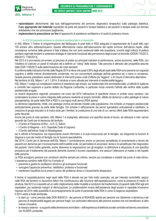 •	 razionalizzare ulteriormente, alla luce dell’aggiornamento del percorso diagnostico terapeutico sulla patologia diabetica,
l’uso appropriato del materiale soprattutto da parte dei pazienti in terapia dietetica e dei pazienti in terapia orale con farmaci
antidiabetici che non provocano ipoglicemia;
•	 implementare la prescrizione on line di apparecchi di assistenza ventilatoria e di ausili di protesica minore.

DPCS 2014 ASL MILANO 1

➔ 6.5.5 Il paziente anziano in struttura residenziale e al domicilio
In ASL Milano 1 l’indice di programmazione del fabbisogno di posti letto in RSA adeguato è rappresentato da 6 posti letto ogni
100 anziani ultra settantacinquenni. Questa affermazione nasce dall’osservazione del rapido turnover dell’utenza ospite, dalla
consistenza numerica delle persone in lista d’attesa che non sono sostenute dalla rete sussidiaria, nonché dagli indirizzi di politica
sanitaria regionale tendenti a sostenere strategie di intervento funzionali alla permanenza degli anziani al domicilio (DDGR 116/2013,
856/2013, 1185/2013).
Nel 2013 si è provveduto ad avviare un percorso di analisi sui principali indicatori di performance, anche economici, delle RSA, con
l’obiettivo di costruire un panel di indicatori atti a definire un “rating” delle stesse. Tale percorso è allineato alle prospettive assunte
dalla DGR 1185/2013 sulla determinazione dei costi standard.
A conferma delle indicazioni fornite dalle Regole 2014 si rileva che quasi il 26% degli attuali ospiti delle RSA sono persone con capacità
cognitive e abilità motorie discretamente conservate, ma con concomitanti patologie dell’età geriatrica più o meno in compenso.
Queste persone potrebbero essere destinatari di interventi presso unità d’offerta più “leggere”, o di misure d’intervento alternative.
Nel territorio di ASL Milano 1, al 1.1.2014, 8 strutture si sono attivate per interventi di residenzialità leggera.
ASL Milano 1 svolge sul complessivo sistema di assistenza agli anziani, sia residenziale che semiresidenziale, un’attività di vigilanza
e controllo ben superiore a quanto dettato da Regione Lombardia, in particolar modo mirando l’attività alla verifica della qualità
assistenziale erogata.
Le recenti disposizioni regionali, prevedono nel corso del 2014 l’attivazione di specifiche misure in ambito socio sanitario, che
contemplano la presa in carico integrata della persona residente al proprio domicilio, affetta da demenza o altre patologie di natura
psicogeriatrica, da parte delle RSA e RSD in una logica multi servizi (RSA aperta).
La demenza rappresenta, infatti, una patologia cronica ad elevato impatto sulla popolazione, che richiede un impegno assistenziale
particolarmente gravoso da parte della famiglia. Ciò richiede il rafforzamento dei servizi specialistici ambulatoriali e riabilitativi, la
creazione di gruppi educativi e di mutuo aiuto per i familiari, la costituzione di una rete di cui i servizi offerti dalle RSA rappresentano
parte rilevante.
Anche dal punto di vista sanitario, ASL Milano 1 è impegnata, attraverso uno specifico tavolo di lavoro, ad utilizzare in rete i servizi
garantiti dai Centri per le demenze del territorio:
•	 il Centro di Passirana di Rho – A.O. G. Salvini
•	 il Centro di Magenta – A.O. Ospedale Civile di Legnano
•	 il Centro dell’Istituto Golgi di Abbiategrasso
sia in attività di formazione, sia organizzando eventi informativi e di auto-mutuo-aiuto per le famiglie, sia integrando le funzioni di
diagnosi e cura dei medici di famiglia con le funzioni specialistiche.
Nel 2014 i Centri per le demenze dell’ASL Milano 1 condivideranno anche un percorso semplificato di accertamento a favore dei
pazienti con demenza per il riconoscimento dell’invalidità civile: ciò permetterà di accorciare i tempi e di semplificare l’iter diagnostico
dei pazienti. Verrà inoltre garantita, anche attraverso la negoziazione con gli erogatori, la definizione e attuazione di una specifica
procedura per il trattamento del paziente demente durante il ricovero ospedaliero, che assicuri l’attenzione al malato e nel rispetto
della persona.
Le RSA accolgono persone con condizioni cliniche sempre più critiche, sempre più complesse e instabili dal punto di vista clinico.
L’assistenza sanitaria nelle RSA ha il compito di:
•	 prevenire e gestire le oscillazioni cliniche e gli scompensi funzionali;
•	 coniugare l’approccio preventivo, riabilitativo, protesico e funzionale;
•	 mantenere l’equilibrio tra la presa in carico del problema clinico e l’accanimento terapeutico.
Il rischio di ospedalizzazione negli ospiti delle RSA è elevato sia per l’età molto avanzata, sia per l’elevata comorbilità, seppur
nelle RSA del territorio si riscontrino fattori che contribuiscono alla riduzione dell’ospedalizzazione, come la presenza di medici di
struttura. Nel 2013 si è assistito ad un netto miglioramento delle modalità e condizioni del trasferimento di pazienti dalle RSA agli enti
ospedalieri, pur esistendo margini di ottimizzazione. Le problematiche invece dell’assistenza degli anziani in ospedale troveranno
risposta nel 2014 nella possibilità di accompagnamento da parte di personale delle RSA in corso di degenza ospedaliera.
Il 2014 vedrà a livello territoriale
•	 lo start up - come prevista dalla DGR 856/2013 - dei percorsi di RSA/RSD aperta per persone con Alzheimer e demenza e dei
percorsi di residenzialità leggera per persone fragili, con particolare attenzione alle persone anziane che non beneficiano di altre
misure innovative;
•	 la messa a sistema – a supporto della dimensione domiciliare – dell’esperienza di telefonia sociale condotta nel biennio precedente
con AUSER Lombardia.
➔

31

 