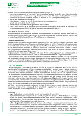 disponibili. La programmazione degli interventi per il 2014 prevede l’attuazione di:
•	 interventi concordati/coordinati dei Dipartimento Prevenzione Medica e Veterinaria con altri Enti esterni di controllo, nelle fasi
di commercializzazione e somministrazione degli alimenti con un incremento delle risorse nel settore della ristorazione; tale
collaborazione, in particolare con le Forze dell’ordine, ha consentito nel 2013 di perseguire risultati significativi;
•	 gestione delle allerte alimentari e dei mangimi;
•	 prelievi di alimenti e mangimi per controllo di contaminazione microbiologica e chimica;
•	 controllo della commestibilità di funghi freschi;
•	 azioni di sostegno all’export dei prodotti agroalimentari verso Paesi terzi;
•	 specifica attività di formazione per una migliore e più uniforme applicazione delle procedure aziendali per ispezione e audit
previste dagli standard per i Servizi (Manuale dell’Autorità Competente Locale ASL Milano 1).
Acque destinate al consumo umano
Nel territorio aziendale le acque destinate al consumo umano sono conformi alle prescrizioni legislative. Anche per il 2014
proseguirà l’attento controllo sia sull’acqua proveniente dai pubblici acquedotti sia quella proveniente da pozzi di proprietà, come
nei casi degli ospedali di Garbagnate Milanese, di Rho, di Magenta e di Abbiategrasso.
Laboratorio di Prevenzione
ASL Milano 1 nel 2013 ha raggiunto il rilevante obiettivo di analizzare tramite il proprio laboratorio i campioni di acqua per le analisi
chimiche (esclusi pesticidi e Idrocarburi Policiclici Aromatici) e batteriologiche per le ASL di Pavia e di Monza Brianza, oltre al suo
precedente bacino di competenza. Il laboratorio garantisce anche l’effettuazione di campionamenti chimici per solventi clorurati
per tutto il bacino d’utenza di area centro (ASL Milano, ASL Milano 1, ASL Milano 2, ASL Monza Brianza, ASL Pavia e ASL Lodi)
ed è punto di riferimento regionale per gli OGM, assicurando il supporto su tale tematica per numerose ASL (Milano, Milano 2,
Pavia, Lodi, Monza Brianza, Varese, Como, Lecco).
É importante mettere in evidenza che l’effettuazione delle analisi chimiche e batteriologiche per le altre ASL ha comportato un
risparmio per il Sistema Sanitario Regionale, in quanto tali analisi sarebbero state effettuate a pagamento da altri Enti.
Il confronto dei dati di attività mostra un incremento quasi del 50% delle attività dell’anno 2013 rispetto al 2012; la continuazione
della riorganizzazione del laboratorio, comprensivo di accreditamento di nuovi metodi analitici, permetterà nel 2014 di rafforzare
il laboratorio nel sistema d’offerta regionale anche alla luce del piano regionale di riordino dei laboratori di prevenzione. Ciò sarà
possibile anche grazie al rafforzamento del supporto informativo in accettazione e refertazione.

➔ 7.3 L’ambiente

DPCS 2014 ASL MILANO 1

Il controllo dell’ambiente è di competenza dell’Agenzia Regionale per la Protezione dell’Ambiente (ARPA) nonché degli Enti
locali (Comuni e Provincia), oltre che di Regione Lombardia. Ad ASL è affidato il compito di valutare il rapporto esistente tra i
contaminanti ambientali di salute ed i loro effetti sulla popolazione dal punto di vista sanitario. Permangono inoltre in capo ad ASL
alcuni controlli di tipo ambientale, considerato il potenziale impatto sulla salute dell’uomo, quali quelli sulle acque ad uso umano
e per la balneazione o i pollini allergenici. Particolare attenzione è posta agli aspetti legati a radiazioni ionizzanti e non ionizzanti.
Per le considerazioni di cui sopra, il Dipartimento di Prevenzione Medica della ASL in materia di tutela della salute per le
problematiche ambientali, si coordina strettamente all’interno della ASL stessa con il Dipartimento Prevenzione Veterinario (per le
aziende zootecniche), con l’Osservatorio Epidemiologico (per le valutazioni epidemiologiche e lo stato di salute della popolazione),
nonché con gli altri servizi aziendali coinvolti volta per volta nei vari aspetti anche di assistenza sanitaria. Per quanto riguarda gli
altri Enti, sono in corso strette collaborazioni con ARPA e le amministrazioni comunali.
ASL Milano 1 garantisce la partecipazione e il proprio contributo alle determinazioni in materia ambientale nell’ambito delle
conferenze di servizio regionali e provinciali. Si stanno consolidando i rapporti anche in questa materia con le associazioni
datoriali, organizzazioni sindacali e di partecipazione dei cittadini.
In particolare:
•	 acque di balneazione: proseguirà l’attività di controllo sulle acque del territorio aziendale;
•	 inquinamento atmosferico: proseguirà l’attività di controllo, con particolare attenzione a PM10, PM25 e ossidi d’azoto, per
i quali si sono verificati numerosi e ripetuti superamenti dei limiti. Preme comunque sottolineare in generale come si possa
rilevare una tendenza al miglioramento della qualità dell’aria, in particolare si conferma la diminuzione delle concentrazioni dei
tipici inquinanti da traffico, in particolare monossido di carbonio;
•	 pollini e allergeni: i dati ambientali evidenziano, che anche se la popolazione è risultata esposta a concentrazioni di polline
elevate e superiori alla concentrazione minima ritenuta sufficiente per scatenare allergia, il carico pollinico complessivo è stato
molto minore (circa il 20% degli anni precedenti) ed il numero di giorni che ha superato questo valore soglia è stato inferiore
rispetto agli anni precedenti. A fianco delle attività istituzionali di controllo per garantire la salute dei cittadini, ASL Milano 1
continuerà il proprio impegno e coinvolgimento in alcuni progetti e studi in questo campo realizzati dall’Unione Europea o
➔

33

 