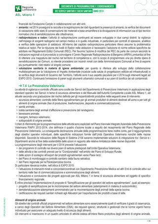 finanziati da Fondazione Cariplo in collaborazione con altri enti;
•	 amianto: nel 2014 proseguirà la raccolta e la registrazione dei dati riguardanti la presenza di amianto, la verifica dei documenti
di valutazione dello stato di conservazione dei materiali a base amiantifera e la divulgazione di informazioni sia di tipo tecnico
normativo che di sensibilizzazione alla cittadinanza;
•	 radioprotezione e radon: l’attività di radioprotezione continuerà ad essere sviluppata in due campi distinti: la vigilanza
nell’impiego di sorgenti radiogene nel campo medico e in quello industriale, in particolare per controlli di spessore, analitico
e verifica delle operazioni di saldatura. All’interno del capitolo radioprotezione particolare rilievo assume la problematica
relativa al radon. Per la riduzione dei livelli di Radon nelle abitazioni è necessario l’adozione di norme edilizie specifiche da
adottare nei Regolamenti Edilizi Comunali (REC). Per favorire l’azione di modifica dei REC da parte dei comuni secondo le
indicazioni regionali si è provveduto a coinvolgere il Centro Regionale Radioprotezione di Bergamo (ARPA Lombardia) al fine
di ottenere una mappatura del rischio nel territorio di competenza e, con lo scopo di programmare una più diretta opera di
sensibilizzazione dei Comuni, si intende procedere con incontri mirati con dette Amministrazioni Comunali al fine di esporre
più puntualmente i dati relativi al singolo comune;
•	 valutazione sanitaria in materia di igiene ambientale: per quanto si riferisce allo sviluppo della collaborazione
multidisciplinare per la Valutazione di Impatto Ambientale (ricadute sulla salute di progettazioni edilizie ed infrastrutturali) e
la verifica degli strumenti di Governo del Territorio, l’attività avrà il suo aspetto peculiare per il 2014 sugli interventi legati ad
EXPO 2015. Continuerà l’emissione di pareri sugli strumenti urbanistici comunali e sui piani di bonifica dei siti contaminati.

➔ 7.4 La Prevenzione Veterinaria

DPCS 2014 ASL MILANO 1

Le attività di vigilanza e controllo ufficiale sono svolte dai Servizi del Dipartimento di Prevenzione Veterinario in applicazione degli
standard operativi dei Servizi in tema di sicurezza alimentare e del Manuale dell’Autorità Competente Locale ASL Milano 1, ed
attuate secondo una graduazione del rischio definita per gli impianti/attività produttive nelle seguenti aree di intervento:
•	 sicurezza alimentare: controllo della filiera agroalimentare per gli animali produttori di alimenti destinati all’uomo e per tutti gli
alimenti di origine animale (fasi di produzione, trasformazione, deposito e commercializzazione);
•	 sanità animale;
•	 tutela sanitaria degli animali d’affezione e prevenzione del randagismo;
•	 benessere animale;
•	 mangimi, farmaco veterinario;
•	 sottoprodotti di origine animale.
I criteri di riferimento per la programmazione delle attività sono esplicitati nel Piano triennale Integrato Aziendale della Prevenzione
Veterinaria PIAPV 2012-2014, che definisce il quadro d’azione locale a seguito del recepimento del Piano Regionale della
Prevenzione Veterinaria. La conseguente declinazione annuale della programmazione tiene inoltre conto, per il raggiungimento
degli obiettivi operativi individuati, delle specifiche indicazioni fornite dall’Unità Operativa Veterinaria nonché delle risorse
disponibili. Secondo le indicazioni delle Regole di Sistema 2104 saranno implementate soluzioni di integrazione tra i Servizi e i
Dipartimenti anche al fine della sostenibilità delle azioni in rapporto alla relativa limitatezza delle risorse disponibili.
La programmazione degli interventi per il 2014 prevede l’attuazione:
•	 dei programmi di controllo nei diversi piani di settore predisposti dall’Unità Operativa Veterinaria;
•	 delle attività e dei controlli previsti per la “Condizionalità” nell’ambito del Piano di Sviluppo Rurale;
•	 delle azioni di sostegno all’export dei prodotti agroalimentari verso Paesi terzi;
•	 del Piano di monitoraggio e controllo sanitario della fauna selvatica;
•	 del Piano regionale per la Paratubercolosi bovina.
Di particolare rilevanza inoltre, nell’ottica di EXPO 2015:
•	 l’attuazione di interventi mirati e concordati/coordinati con Dipartimento Prevenzione Medica ed altri Enti di controllo attivi sul
territorio nelle fasi di commercializzazione e somministrazione degli alimenti;
•	 l’attuazione e conclusione dei progetti approvati per ASL Milano 1 in tema di sicurezza alimentare ed oggetto di specifico
finanziamento regionale.
È infine prevista l’implementazione di proposte di “Semplificazione per gli operatori del settore agroalimentare”, quali ad esempio:
•	 progetto di semplificazione per le microimprese del settore alimentare (adempimenti in materia di autocontrollo);
•	 dematerializzazione adempimenti amministrativi per la movimentazione degli animali della specie bovina;
•	 certificazione dei requisiti sanitari richiesti agli Allevatori per l’esportazione dei prodotti a base di latte.
Alimenti di origine animale
Gli obiettivi dei controlli ufficiali programmati nel settore alimentare sono essenzialmente quelli di verificare il grado di osservanza,
a carico degli Operatori del Settore Alimentare (OSA), dei requisiti igienici, strutturali e gestionali che le norme vigenti hanno
individuato per assicurare un adeguato livello di sicurezza degli alimenti.
Gli interventi si inseriscono in un quadro articolato di attività estesa all’intera filiera produttiva degli alimenti di origine animale,
➔

34

 