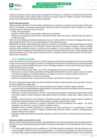 compresa la produzione primaria, presso impianti sia registrati che riconosciuti, e si integrano con quelli attuati dal Dipartimento
di Prevenzione Medica in alcuni specifici settori di intervento (es. depositi, ristorazione collettiva e pubblica, somministrazione
alimenti) nonché nella gestione del Sistema d’Allerta Regionale.
Sanità e Benessere Animale
Obiettivo prioritario dell’attività di controllo ufficiale negli allevamenti, in particolare per quelli di animali produttori di alimenti per
l’uomo, è di mantenere una situazione epidemiologica favorevole nel territorio, prevenendo il rischio di epidemie (es. malattia
vescicolare dei suini e influenza aviaria); ciò al fine di:
•	 limitare i danni agli allevatori;
•	 garantire le migliori condizioni per mantenere il patrimonio agro-zootecnico;
•	 scongiurare le conseguenze sull’intera filiera (crollo della domanda interna dei prodotti e limitazione delle esportazioni di
animali e/o prodotti).
Inoltre, nel caso di malattie potenzialmente pericolose per l’uomo, il continuo controllo e il costante monitoraggio della situazione
sanitaria degli allevamenti hanno un ruolo fondamentale per la tutela della salute umana.
Relativamente alla tutela sanitaria degli animali d’affezione e prevenzione del randagismo, sulla base dell’esperienza acquisita
e facendo seguito all’attuazione del “Piano Regionale Triennale degli interventi di educazione sanitaria e zoofila, di controllo
demografico della popolazione animale e di prevenzione del randagismo”, nel corso dell’anno e in attesa di eventuali ulteriori
indicazioni regionali, sarà garantita l’attività istituzionale richiesta e in particolare attuando interventi di controllo demografico della
popolazione animale (cani di canile e gatti di colonia) ed interventi di educazione sanitaria (progetto educativo “Amico di Zampa”
nelle scuole di primo grado).

➔ 7.5 L’attività di controllo

Il Piano dei controlli è lo strumento principale di cui le ASL dispongono per evidenziare ed integrare le linee di intervento previste
ad inizio d’anno per tutte le aree oggetto di controllo. Con l'integrazione del piano dei controlli nel sistema più generale aziendale
si realizza il giusto dimensionamento dello stesso in termini di strategia aziendale e si orienta l’azienda ASL verso le logiche di
Programmazione Acquisti e Controllo.
Il Piano dei Controlli annuale di ASL Milano 1 per il 2014 si sviluppa attraverso le seguenti modalità operative:
•	 istituzione di una Cabina di Regia rappresentata dai Responsabili dei Dipartimenti che hanno compiti e funzione di controllo,
con l’obiettivo di raggiungere la massima integrazione e di mappare le funzioni di controllo esercitate da ogni servizio;
•	 analisi dei risultati delle attività di controllo anni precedenti;
•	 confronto con le Istituzioni locali, le rappresentanze dei cittadini e dei lavoratori ed i portatori di interesse.

DPCS 2014 ASL MILANO 1

Per il 2014 il raggiungimento degli obiettivi da parte di controllo sarà correlato non solo ad indicatori di tipo quantitativo, ma anche
ad indicatori qualitativi di risultato atteso.
Per il 2014 il Piano dei Controlli della ASL Mi1 andrà a sviluppare nuove modalità di controllo di seguito evidenziate:
•	 aumentare il livello di corresponsabilità del soggetto erogatore, promuovendo iniziative tese alla diffusione ed al consolidamento
di forme di autocontrollo da parte degli enti gestori;
•	 intensificare il controllo sulle prestazioni di ricovero e sulle prestazioni specialistiche ambulatoriali, programmando controlli
anche sulla modalità di corretta compilazione degli appositi strumenti (ad esempio cartella clinica, registri, fascicoli socio
sanitari);
•	 privilegiare attività di controllo in modo integrato tra i dipartimenti aziendali e l’istituzione di equipe di vigilanza composte da
diverse figure professionali (igienisti, tecnici della prevenzione, psicologi, assistenti sociali, medici);
•	 favorire la condivisione di strumenti e lo scambio di informazioni con gli altri enti/istituzioni che svolgono – con proprie
competenze e con altri scopi - funzioni di controllo su cittadini e imprese;
•	 consolidare l’attività di controllo tradizionale sul mantenimento dei requisiti autorizzativi e di accreditamento di strutture
sanitarie e socio sanitarie, su attività di vigilanza nell’ambito della prevenzione medica e veterinaria, sull’appropriatezza
prescrittivi farmaceutica e protesica;
•	 privilegiare controlli programmati sulla base della valutazione e gradazione del rischio nel settore della prevenzione medica e
veterinaria.
Assistenza sanitaria, sociosanitaria e sociale
Nell’area sanitaria, l’attenzione alla appropriatezza, alla qualità delle cure, alla sicurezza del paziente, alla sostenibilità economica
del sistema si realizza prioritariamente grazie alla attività di controllo dei Nuclei Operativi di Controllo della ASL. Nel 2014 saranno
controllate:
•	 il 14% delle cartelle cliniche dei ricoveri ospedalieri ed il 3,5% delle prestazioni ambulatoriali. Particolare attenzione verrà
rivolta ai cosiddetti “108 DRG ad alto rischio di inappropriatezza”, i quali rappresentano tipologie di ricovero per le quali sono
più indicati livelli di assistenza al paziente identificabili nel ricovero diurno (es. Day-Hospital/Day-Surgery) ovvero ambulatoriale
➔

35

 