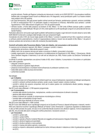 anziché ordinario. Peraltro già Regione Lombardia era intervenuta in merito con la DGR 2057/2011 che prevedeva modifiche
tariffarie atte a scoraggiare questi ricoveri se effettuati solo a fini diagnostici, senza penalizzare quelli in cui fossero evidenti
reali problemi clinici del paziente.
•	 per l’area farmaceutica, oltre agli accessi ispettivi ordinari previsti per farmacie, parafarmacie e grossisti, verranno controllate
al 100% le rendicontazioni File F (in particolare rispetto ai meccanismi di rimborso). Nell’ambito socio sanitario i controlli
riguarderanno il 100% delle strutture erogatrici ed il 15% dei pazienti assistiti.
•	 nell’area sociale, a fronte della presenza sul territorio di ASL Milano 1 di 364 Unità d’Offerta (escluse quelle a carattere
temporaneo) sono state effettuate 188 (pari a 51,6%) visite ispettive di cui 84 sopralluoghi congiunti con personale del Servizio
Sanità Pubblica.
Particolare attenzione verrà posta sugli aspetti qualitativi dell’assistenza erogata e sugli interventi innovativi attuati ai sensi della
DGR 856/2013 (interventi a sostegno della famiglia e dei suoi componenti fragili).
Considerato che oltre il 50% dei ricoveri degli assistiti di ASL Milano 1 avviene in ospedali siti fuori ASL è opportuno continuare
a verificare pratiche potenzialmente a rischio di inappropriatezza relative a ricoveri resi ad assistiti di ASL Milano 1 da parte di
strutture sanitarie site nel territorio di altre ASL lombarde (Sovraterritorialità).

DPCS 2014 ASL MILANO 1

Controlli nell’ambito della Prevenzione Medica Tutela del cittadino, del consumatore e del lavoratore
In coerenza con le indicazioni regionali, ASL Milano 1 prosegue i controlli, in base a:
•	 caratteristiche del territorio e delle attività presenti in esso;
•	 effettivi rischi che ne possono derivare per salute e sicurezza di cittadini, consumatori e lavoratori;
•	 modello organizzativo che prevede l’integrazione e la collaborazione tra Dipartimenti di ASL Milano 1 (Governance, Attività
Socio Sanitarie Integrate e Veterinario) e con altri enti ed istituzioni (es. NAS, Polizia Locale e la Direzione Territoriale del
Lavoro).
Le attività di controllo rappresentano una azione di tutela di ASL verso il cittadino, il consumatore e il lavoratore e in particolare
sono volte a garantire:
•	 adeguate condizioni igieniche;
•	 corrette procedure di gestione degli alimenti;
•	 presenza di strumentazione e di ambienti idonei all’esercizio di professioni sanitarie e non;
•	 tutela della salute e della sicurezza dei lavoratori;
•	 conformità di prodotti.
Nel dettaglio
•	 per il cittadino
	 ◦	 controlli connessi con la frequentazione di ambienti aperti (es: acque di balneazione; esposizione ad allergeni aerodispersi);
	 ◦	 controlli in ambienti confinati (strutture sanitarie, sociali, scuole, impianti natatori, strutture ricettive);
	 ◦	 ontrolli in attività che possono comportare rischi per la salute qualora non correttamente attuate (estetica, tatuaggi e
c
piercing, cosmetici, etc…)
Nel 2013 sono state effettuate n. 2199 ispezioni programmate.
•	 per il consumatore
	 ◦	 controllo delle attività di produzione, manipolazione, vendita e somministrazione di alimenti e bevande;
	 ◦	 gestione delle allerte alimentari;
	 ◦	 prelievi di alimenti per controllo di contaminazione microbiologica e chimica;
	 ◦	 controllo della commestibilità di funghi freschi;
	 ◦	 controlli sulle acque destinate al consumo umano.
Nel 2013 sono state effettuat1 n. 4084 controlli.
Nel 2013 sono stati effettuati alcuni sopralluoghi congiunti con la Guardia di Finanza in depositi all’ingrosso e ristoranti, mentre i
NAS sono intervenuti durante il sopralluogo effettuato al Festival “Latino Americando”; è opportuno segnalare la collaborazione
in atto coi NAS prevede che questi, nel caso di non conformità rilevate durante la loro attività di vigilanza, inviino la segnalazione
alla ASL che provvede alle azioni conseguenti (verifica prescrizioni, riscossione sanzioni…)
•	 per il lavoratore
	 ◦	 controlli in cantieri edili;
	 ◦	 controlli in cantieri EXPO;
	 ◦	 controlli in aziende a Rischio Incidente Rilevante e/o soggette ad Autorizzazione Integrata Ambientale;
	 ◦	 controlli in attività di logistica ed assimilabili;
	 ◦	 controlli in strutture sanitarie e socio-sanitarie;
	 ◦	 controlli in imprese del settore agricolo e zootecnico;
	 ◦	 ontrolli su impianti e attrezzature caratterizzati da rischio intrinseco elevato in relazione ai criteri di graduazione approvati
c
nel 2013;
➔

36

 