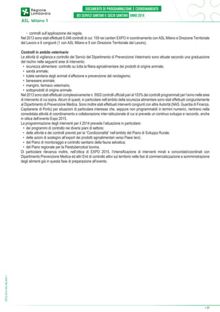 ◦	 controlli sull’applicazione dei regola.
Nel 2013 sono stati effettuati 6.046 controlli di cui: 159 nei cantieri EXPO in coordinamento con ASL Milano e Direzione Territoriale
del Lavoro e 6 congiunti (1 con ASL Milano e 5 con Direzione Territoriale del Lavoro).

DPCS 2014 ASL MILANO 1

Controlli in ambito veterinario
Le attività di vigilanza e controllo dei Servizi del Dipartimento di Prevenzione Veterinario sono attuate secondo una graduazione
del rischio nelle seguenti aree di intervento:
•	 sicurezza alimentare: controllo su tutta la filiera agroalimentare dei prodotti di origine animale;
•	 sanità animale;
•	 tutela sanitaria degli animali d’affezione e prevenzione del randagismo;
•	 benessere animale;
•	 mangimi, farmaco veterinario;
•	 sottoprodotti di origine animale.
Nel 2013 sono stati effettuati complessivamente n. 5002 controlli ufficiali pari al 103% dei controlli programmati per l’anno nelle aree
di intervento di cui sopra. Alcuni di questi, in particolare nell’ambito della sicurezza alimentare sono stati effettuati congiuntamente
al Dipartimento di Prevenzione Medica. Sono inoltre stati effettuati interventi congiunti con altre Autorità (NAS, Guardia di Finanza,
Capitanerie di Porto) per situazioni di particolare interesse che, seppure non programmabili in termini numerici, rientrano nella
consolidata attività di coordinamento e collaborazione inter-istituzionale di cui si prevede un continuo sviluppo e raccordo, anche
in ottica dell’evento Expo 2015.
La programmazione degli interventi per il 2014 prevede l’attuazione in particolare:
•	 dei programmi di controllo nei diversi piani di settore;
•	 delle attività e dei controlli previsti per la “Condizionalità” nell’ambito del Piano di Sviluppo Rurale;
•	 delle azioni di sostegno all’export dei prodotti agroalimentari verso Paesi terzi;
•	 del Piano di monitoraggio e controllo sanitario della fauna selvatica;
•	 del Piano regionale per la Paratubercolosi bovina.
Di particolare rilevanza inoltre, nell’ottica di EXPO 2015, l’intensificazione di interventi mirati e concordati/coordinati con
Dipartimento Prevenzione Medica ed altri Enti di controllo attivi sul territorio nelle fasi di commercializzazione e somministrazione
degli alimenti già in questa fase di preparazione all’evento.

➔

37

 