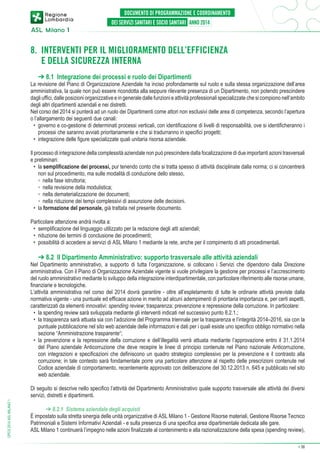 8.  NTERVENTI PER IL MIGLIORAMENTO DELL’EFFICIENZA
I
E DELLA SICUREZZA INTERNA
➔ 8.1 Integrazione dei processi e ruolo dei Dipartimenti

La revisione del Piano di Organizzazione Aziendale ha inciso profondamente sul ruolo e sulla stessa organizzazione dell’area
amministrativa, la quale non può essere ricondotta alla seppure rilevante presenza di un Dipartimento, non potendo prescindere
dagli uffici, dalle posizioni organizzative e in generale dalle funzioni e attività professionali specializzate che si compiono nell’ambito
degli altri dipartimenti aziendali e nei distretti.
Nel corso del 2014 si punterà ad un ruolo dei Dipartimenti come attori non esclusivi delle area di competenza, secondo l’apertura
o l’allargamento dei seguenti due canali:
•	 governo e co-gestione di determinati processi verticali, con identificazione di livelli di responsabilità, ove si identificheranno i
processi che saranno avviati prioritariamente e che si tradurranno in specifici progetti;
•	 integrazione delle figure specializzate quali unitaria risorsa aziendale.
Il processo di integrazione della complessità aziendale non può prescindere dalla focalizzazione di due importanti azioni trasversali
e preliminari:
•	 la semplificazione dei processi, pur tenendo conto che si tratta spesso di attività disciplinate dalla norma; ci si concentrerà
non sul procedimento, ma sulle modalità di conduzione dello stesso,
	 ◦	 nella fase istruttoria;
	 ◦	 nella revisione della modulistica;
	 ◦	 nella dematerializzazione dei documenti;
	 ◦	 nella riduzione dei tempi complessivi di assunzione delle decisioni.
•	 la formazione del personale, già trattata nel presente documento.
Particolare attenzione andrà rivolta a:
•	 semplificazione del linguaggio utilizzato per la redazione degli atti aziendali;
•	 riduzione dei termini di conclusione dei procedimenti;
•	 possibilità di accedere ai servizi di ASL Milano 1 mediante la rete, anche per il compimento di atti procedimentali.

➔ 8.2 Il Dipartimento Amministrativo: supporto trasversale alle attività aziendali

Nel Dipartimento amministrativo, a supporto di tutta l’organizzazione, si collocano i Servizi che dipendono dalla Direzione
amministrativa. Con il Piano di Organizzazione Aziendale vigente si vuole privilegiare la gestione per processi e l’accrescimento
del ruolo amministrativo mediante lo sviluppo della integrazione interdipartimentale, con particolare riferimento alle risorse umane,
finanziarie e tecnologiche.
L’attività amministrativa nel corso del 2014 dovrà garantire - oltre all’espletamento di tutte le ordinarie attività previste dalla
normativa vigente - una puntuale ed efficace azione in merito ad alcuni adempimenti di prioritaria importanza e, per certi aspetti,
caratterizzati da elementi innovativi: spending review; trasparenza; prevenzione e repressione della corruzione. In particolare:
•	 la spending review sarà sviluppata mediante gli interventi indicati nel successivo punto 8.2.1.;
•	 la trasparenza sarà attuata sia con l’adozione del Programma triennale per la trasparenza e l’integrità 2014–2016, sia con la
puntuale pubblicazione nel sito web aziendale delle informazioni e dati per i quali esiste uno specifico obbligo normativo nella
sezione “Amministrazione trasparente“;
•	 la prevenzione e la repressione della corruzione e dell’illegalità verrà attuata mediante l’approvazione entro il 31.1.2014
del Piano aziendale Anticorruzione che deve recepire le linee di principio contenute nel Piano nazionale Anticorruzione,
con integrazioni e specificazioni che definiscono un quadro strategico complessivo per la prevenzione e il contrasto alla
corruzione; in tale contesto sarà fondamentale porre una particolare attenzione al rispetto delle prescrizioni contenute nel
Codice aziendale di comportamento, recentemente approvato con deliberazione del 30.12.2013 n. 645 e pubblicato nel sito
web aziendale.

DPCS 2014 ASL MILANO 1

Di seguito si descrive nello specifico l’attività del Dipartimento Amministrativo quale supporto trasversale alle attività dei diversi
servizi, distretti e dipartimenti.
➔ 8.2.1 Sistema aziendale degli acquisti
È impostato sulla stretta sinergia delle unità organizzative di ASL Milano 1 - Gestione Risorse materiali, Gestione Risorse Tecnico
Patrimoniali e Sistemi Informativi Aziendali - e sulla presenza di una specifica area dipartimentale dedicata alle gare.
ASL Milano 1 continuerà l’impegno nelle azioni finalizzate al contenimento e alla razionalizzazione della spesa (spending review),
➔

38

 