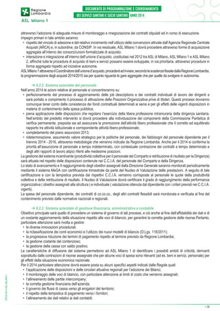 attraverso l’adozione di adeguate misure di monitoraggio e rinegoziazione dei contratti stipulati ed in corso di esecuzione.
Impegni primari in tale ambito saranno:
•	 rispetto del vincolo di adesione e del relativo incremento nell’utilizzo delle convenzioni attivate dall’Agenzia Regionale Centrale
Acquisti (ARCA) e, in subordine, da CONSIP. In via residuale, ASL Milano 1 dovrà procedere attraverso forme di acquisizione
aggregata all’interno dei consorzi/unioni formalizzate di acquisto.
•	 interazione e integrazione all’interno dell’unione d’acquisto, costituitasi nel 2012 tra ASL di Milano, ASL Milano 1 e ASL Milano
2, affinché tutte le procedure di acquisto di beni e servizi possano essere sviluppate, in via prioritaria, attraverso procedure in
forma aggregata rispetto ad iniziative autonome.
ASL Milano 1 attraverso il Coordinatore dell’unione d’acquisto, procederà ad inviare, secondo le scadenze fissate dalla Regione Lombardia,
la programmazione degli acquisti 2014/2015 sia per quanto riguarda le gare aggregate che per quelle da svolgere in autonomia.

DPCS 2014 ASL MILANO 1

➔ 8.2.2 Sistema aziendale del personale
Nell’anno 2014 le azioni relative al personale si concentreranno su:
•	 perfezionamento del processo di aggiornamento delle job descriptions e dei contratti individuali di lavoro dei dirigenti e
sarà portato a compimento il processo di attivazione delle Posizioni Organizzative prive di titolari. Questi processi dovranno
comunque tener conto della consistenza dei fondi contrattuali determinati ai sensi e per gli effetti delle vigenti disposizioni in
materia di contenimento della spesa pubblica;
•	 piena applicazione delle disposizioni che regolano l’esercizio della libera professione intramuraria della dirigenza sanitaria.
Nell’ambito del predetto intervento si dovrà procedere alla individuazione dei componenti della Commissione Paritetica di
verifica permanente, preposta sia ad assicurare la promozione dell’attività libero professionale che il corretto ed equilibrato
rapporto tra attività istituzionale e corrispondente attività libero-professionale;
•	 completamento del piano assunzioni 2013;
•	 rideterminazione, assumendo valore strategico per le politiche del personale, dei fabbisogni del personale dipendente per il
triennio 2014 - 2016, attraverso metodologie che verranno indicate da Regione Lombardia. Anche per il 2014 si conferma la
priorità all’assunzione di personale a tempo indeterminato, con contestuale contrazione dei contratti a tempo determinato e
degli altri rapporti di lavoro atipici riferiti alle medesime posizioni.
La gestione del sistema incentivante (produttività collettiva per il personale del Comparto e retribuzione di risultato per la Dirigenza)
sarà attuata nel rispetto delle disposizioni contenute nei C.C.I.A. del personale del Comparto e della Dirigenza.
Lo stato di avanzamento e Il raggiungimento degli obiettivi assegnati dalla Direzione Generale saranno monitorati periodicamente
mediante il sistema MeGA con certificazione trimestrale da parte del Nucleo di Valutazione delle prestazioni. A seguito di tale
certificazione e con la tempistica prevista dai rispettivi C.C.I.A. verranno corrisposte al personale le quote della produttività
collettiva e della retribuzione di risultato. Il Nucleo di Valutazione dovrà certificare il grado di raggiungimento della performance
organizzativa ( obiettivi assegnati alla struttura ) e individuale ( valutazione ottenuta dal dipendente con i criteri previsti nei C.C.I.A.
vigenti).
La spesa del personale dipendente, dei contratti di co.co.co., degli altri contratti flessibili sarà monitorata e verificata al fine del
contenimento previsto dalle normative nazionali e regionali.
➔ 8.2.3 Sistema aziendale di gestione finanziaria, amministrativa e contabile
Obiettivo principale sarà quello di prevedere un sistema di governo di tali processi, e ciò anche al fine dell’affidabilità dei dati e di
un costante aggiornamento della situazione rispetto alle voci di bilancio, per garantire la corretta gestione delle risorse.Pertanto,
particolare attenzione sarà rivolta a gestire:
•	 le diverse innovazioni procedurali;
•	 la riclassificazione dei conti economici e l’utilizzo dei nuovi modelli di bilancio (D.Lgs. 118/2011);
•	 la progressiva riduzione dei termini di pagamento rispetto al termine previsto da Regione Lombardia;
•	 la gestione costante del contenzioso;
•	 la gestione della cassa con saldo positivo.
Le caratteristiche di diffusione del sistema permettono ad ASL Milano 1 di identificare i possibili ambiti di criticità, derivanti
soprattutto dalle contrazioni di risorse assegnate che per alcune voci di spesa sono rilevanti (ad es. beni e servizi, personale) per
gli effetti della situazione economica nazionale.
Per il 2014 particolare attenzione dovrà essere posta su alcuni specifici aspetti indicati dalle Regole quali:
•	 l’applicazione delle disposizioni e delle circolari attuative regionali per l’adozione dei Bilanci;
•	 il monitoraggio delle voci di bilancio, con particolare attenzione ai limiti di costo che verranno assegnati;
•	 l’allineamento delle partite intercompany;
•	 la corretta gestione finanziaria dell’azienda;
•	 il governo dei flussi di cassa verso gli erogatori del territorio;
•	 il rispetto della tempistica di pagamento verso i fornitori;
•	 l’allineamento dei dati relativi ai dati contabili;
➔

39

 