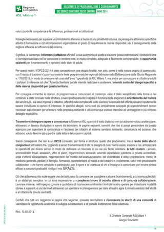 valorizzando le competenze e le differenze, professionali ed attitudinali.
Risveglio necessario per superare un immobilismo difensivo a favore di una proattività virtuosa, da perseguire attraverso specifiche
attività di formazione e con ricomposizioni organizzative in grado di riequilibrare le risorse disponibili, per il perseguimento della
migliore efficacia ed efficienza del sistema.
Significa, al contempo, informare il cittadino affinché la sua autonomia di scelta e d’azione possa estrinsecarsi, condizione che
ci corresponsabilizza nel far conoscere e rendere note, in modo completo, adeguato e facilmente comprensibile, le opportunità
esistenti per il mantenimento o ripristino dello stato di salute.
Per questi motivi, il DPCS 2014 è stato concepito con una doppia finalità: non solo, come è nella natura propria di questo atto,
con l’intento di tradurre in azioni concrete le linee programmatiche regionali delineate nella Deliberazione della Giunta Regionale
n. 1185/2013, in modo da orientare nel corso dell’anno l’operatività di ASL Milano 1, ma anche per comunicare ai cittadini e a tutti
i portatori di interesse ciò che l’Azienda Sanitaria Locale intende realizzare e sostenere, tenendo conto dei bisogni specifici e
delle risorse disponibili per questo territorio.
Per coniugare entrambe le istanze, di programmare e comunicare al contempo, esso è stato semplificato nella forma e nei
contenuti; è stato innovato nella struttura, ovvero predisponendo i capitoli in funzione delle esigenze di orientamento del fruitore
dei servizi ASL, sia esso impresa o cittadino, affinché nella complessità dello scenario funzionale dell’offerta possano rapidamente
essere individuate le opzioni di interesse. In specifici allegati, sono stati più ampiamente sviluppati gli approfondimenti tecnici
necessari agli operatori per orientarsi nella propria quotidianità e utili a chiunque avesse interesse ad un maggiore e più corposo
dettaglio esplicativo.
Trasmettere e integrare sapere e conoscenze sul sistema ASL: questo è il tratto distintivo con cui abbiamo voluto caratterizzare,
attraverso un lessico divulgativo e scevro da tecnicismi, le pagine seguenti, convinti che non si possa prescindere da questo
approccio per agevolare la conoscenza e l’accesso dei cittadini al sistema sanitario lombardo; conoscenza ed accesso che
abbiamo voluto favorire già a partire dalla lettura dei prossimi capitoli.
Siamo consapevoli che non è un DPCS consueto, per forma e struttura, quello che proponiamo, ma è l’esito dello sforzo
congiunto di tutti coloro che, cogliendo il senso di smarrimento di chi ha bisogno di cura, hanno voluto, insieme a noi, armonizzare
le operatività dei diversi servizi in modo da delineare un tracciato in cui sia più facile orientarsi. A tutti costoro - sindaci,
amministratori locali, assessori, uffici di piano, organizzazioni sindacali, aziende ospedaliere pubbliche e private accreditate,
unità d’offerta sociosanitarie, rappresentanti del mondo dell’associazionismo, del volontariato e della cooperazione, medici di
medicina generale, pediatri di famiglia, farmacisti, rappresentanti di malati e dei cittadini e, ovviamente, tutti i miei preziosissimi
collaboratori - che hanno condiviso e partecipato, con il rigore e la chiarezza di chi si impegna a comunicare per trovare sintesi
efficaci e soluzioni praticabili, rivolgo il mio GRAZIE.

DPCS 2014 ASL MILANO 1

Ciò che abbiamo scritto vuole essere uno dei tanti passi da compiere per accogliere e attuare il cambiamento a cui siamo sollecitati:
è un elaborato semplice, in cui trova espressione un complesso lavoro di ascolto attento e di concreta collaborazione.
Lavorare insieme, nell’impegno comune e quotidiano di riconoscere umilmente i limiti del nostro operare per individuare modalità
idonee a superarli, è uno dei modi attraverso cui spendersi in prima persona per dare al nostro agire il primato assoluto dell’eticità
e al cittadino la dovuta centralità.
Confido che tutti voi, leggendo le pagine che seguono, possiate condividere e riconoscere lo sforzo di una comunità di
valorizzare le opportunità sostenibili di sviluppo sociosanitario e di portarle ll’attenzione della collettività.
Rho, 13.02.2014				

Il Direttore Generale ASLMilani 1
Giorgio Scivoletto
➔

4

 